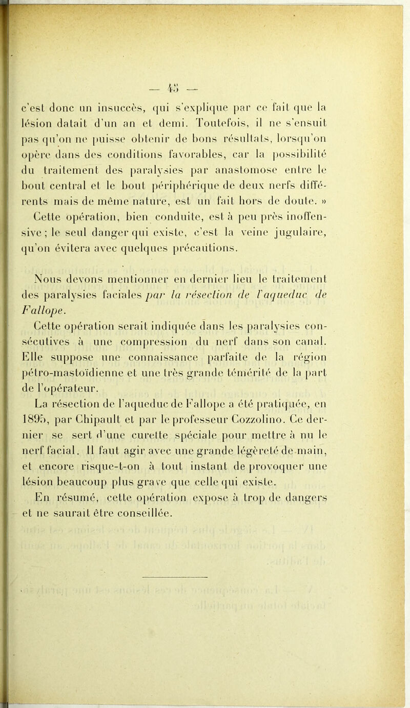 c’esl donc un insuccès, (jui s’expli<ine j)ar ce fait que la lésion datait d’un an et demi. Toutefois, il ne s'ensuit pas c|u’on m' puisse obtenir de bons résnltals, lors(pi’on opère dans des conditions favorables, car la |)Ossibilité du traitement des |)aralysies par anastomose entre le bout central et le bout ])ériphérique de deux nerfs diffé- rents mais de même nature, est un fait hors de doute. » Cette opération, bien conduite, esta peu près inoffen- sive ; le seul danger qui existe, c’est la veine jugulaire, qu’on évitera avec quelques [)récaiitions. Nous devons mentionner en (ternic'r lieu le traitement des paralysies faciales par la résection de l'aqnediic de Fallope. Cette oj)ération serait indiquée dans les paralysies con- sécutives à une com[)ression du nerf dans son canal. Elle suppose une connaissance [)arfaite de la région pétro-mastoïdienne et une très grande témérité de la part de l’opérateur. La résection de raqueducde Fallope a été [)rati(juée, en 1895, par Chipault et par le professeur Cozzolino. Ce der- nier se sert d’une curette spéciale pour mettre à nu le nerf facial. 11 faut agir avec une grande légèreté de main, et encore risque-t-on à tout instant de provoquer une lésion beaucoup plus grave que celle qui existe. b]n résumé, cette o[)ération expose à trop de dangers et ne saurait être conseillée.