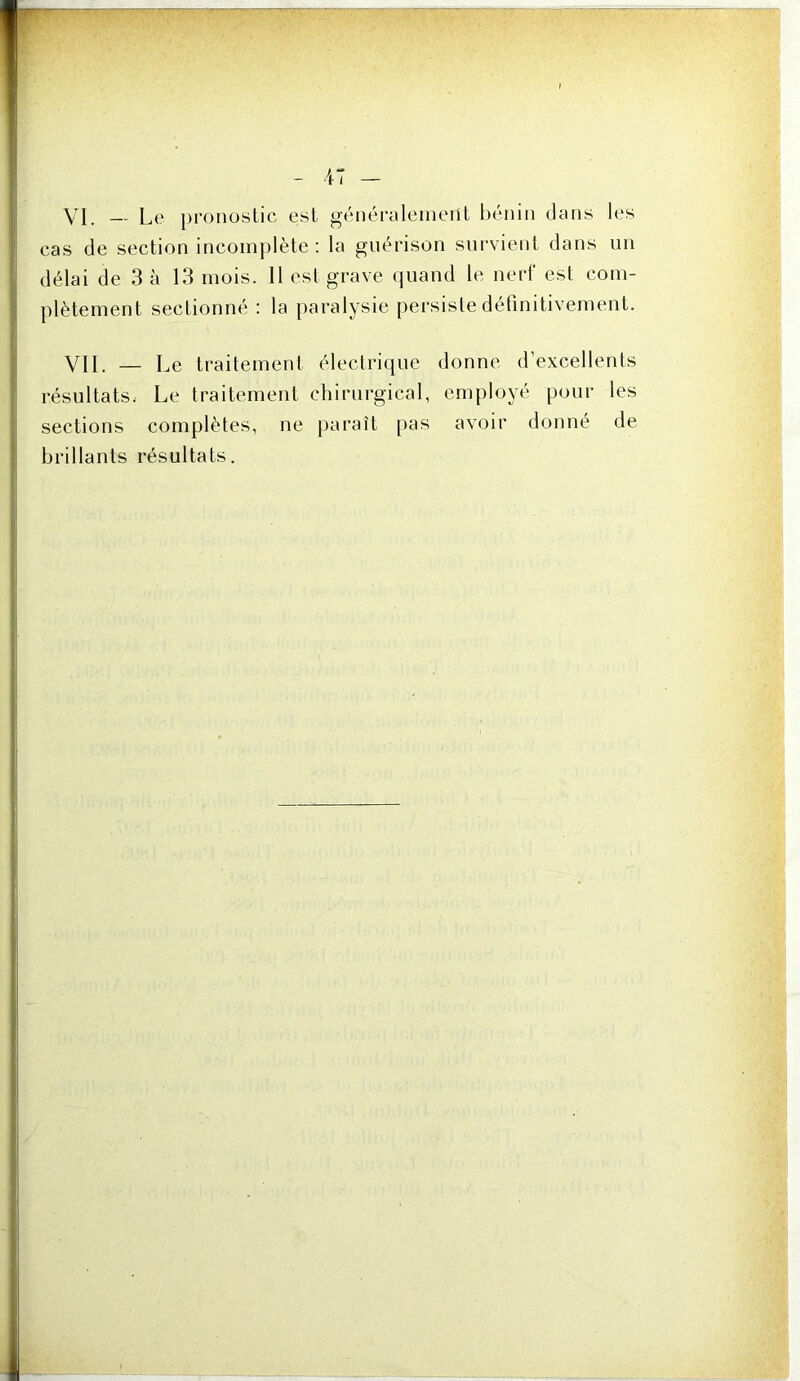 VI, L,e pronostic est générnleinent hénin dans les cas de section incomplète: la guérison survient dans un délai de 3 à 13 mois. 11 est grave quand le nerf est com- plètement sectionné : la paralysie persiste définitivement. VII. — Le traitement électrique donne d’excellents résultats. Le traitement chirurgical, employé pour les sections complètes, ne paraît pas avoir donné de brillants résultats.