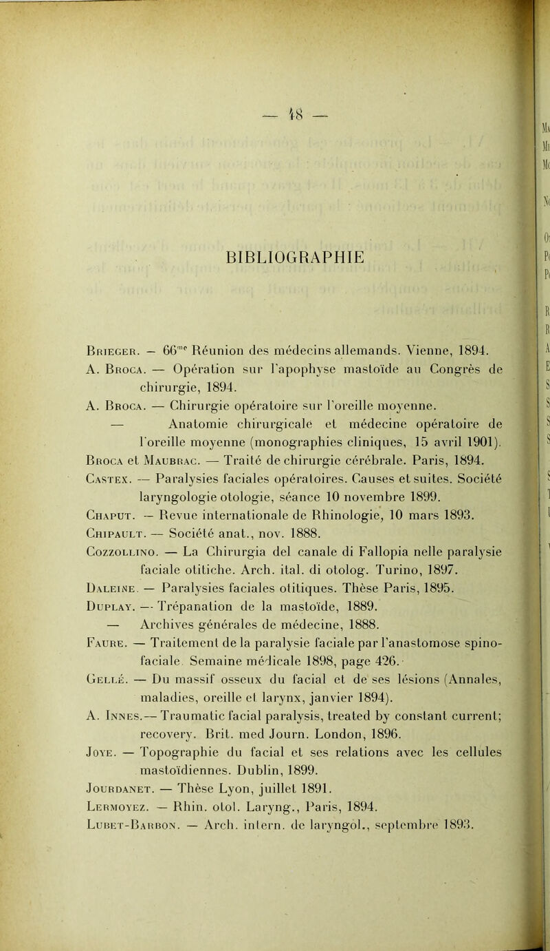 BIBLIOGRAPHIE Brieger. — 66'”‘‘ Réunion des médecins allemands. Vienne, 1894. A. Broca. — Opération sur l’apophyse masloïde an Congrès de chirurgie, 1894. A. Broca. — Chirurgie opératoire sur l’oreille moyenne. — Anatomie chirurgicale et médecine opératoire de l'oreille moyenne (monographies cliniques, 15 avril 1901). Broca et Maubrac. — Traité de chirurgie cérébrale. Paris, 1894. Castex. — Paralysies faciales opératoires. Cau.ses et suites. Société laryngologie otologie, séance 10 novembre 1899. Chaput. ~ Revue internationale de Rhinologie, 10 mars 1893. Chipault. — Société anat., nov. 1888. CozzoLLiNO. — La Chirurgia del canale di Fallopia nelle paralysie faciale otitiche. Arch. ital. di otolog. Turino, 1897. Baleine. — Paralysies faciales olitiques. Thèse Paris, 1895. Duplay. — Trépanation de la masto'ide, 1889. — Archives générales de médecine, 1888. Faure. — Traitement delà paralysie faciale par l’anastomose spino- faciale. Semaine médicale 1898, page 426. Celle. — Du massif osseux du facial et de ses lésions (Annales, maladies, oreille et larynx, janvier 1894). A. In NES.— Traumatic facial paralysis, treated by constant current; recovery. Brit. med Journ. London, 1896. JoYE. — Topographie du facial et ses relations avec les cellules masto'idiennes. Dublin, 1899. JouRDANET. — Tlièse Lyon, juillet 1891. Lermoyez. — Rhin. otol. Laryng., Paris, 1894. Lubet-Barbon. — Arch. inlern. de laryngoL, septembre 1893.