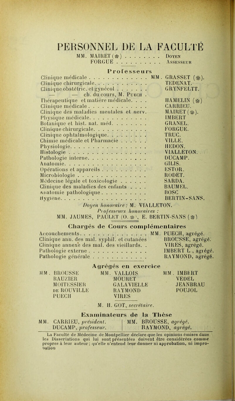 PERSONNEL DE LA EACULTÉ MM. MAlHET(jftf) Doyen FORGUE Assesseur Prol'esseu rs Clinique médicale MM . GRASSET (rfc). Clinique chirurgicale TEDENAT. Clinique obstétric. et gynécol GRYNFELTT. — — ch. du cours, M. Puech . Thérapeutique et matière médicale. . . . HAMELIN (efc) Clinique médicale CARRIEU. Clinique des maladies mentales et nerv. MAIRET(Yé)- Physique médicale 1MRERT Botanique et hist. nat. méd GRANEL. Clinique chirurgicale FORGUE. Clinique ophtalmologique TRUC. Chimie médicale et Pharmacie VILLE. Physiologie HEDON. Histologie VIALLETON. Pathologie interne DUCAMP. Anatomie GILIS. Opérations et appareils ESTOR. Microbiologie RODET. Médecine légale et toxicologie SARDA. Clinique des maladies des enfants .... BAUMEL. Anatomie pathologique BOSC Hygiène BERTIN-SANS. Doyen honoraire: M. VIALLETON. Di ofesseurs honoraires : MM. JAUMES, PAULET (O. #*, E. BERTIN-SANS (#) Chargés de Cours complémentaires Accouchements MM. PUECH, agrégé. Clinique ann. des mal. syphil. et cutanées BROUSSE, agrégé. Clinique annexé des mal. des vieillards. . VIRES, agrégé. Pathologie externe IMBERT L., agrégé. Pathologie générale RAYMOND, agrégé. Agrégés en exercice MM. BROUSSE MM. VALLOIS MM. IMBERT RAUZIEB MOURET VEDEL MOITESSIER GALAVIELLE JEANBRAU de ROUVILLE RAYMOND POUJOL PUECH VIRES M. H. GOT, secrétaire. Examinateurs de la Thèse MM. CARRIEU, président. MM. RROUSSE, agrégé. DUCAMP, professeur. RAYMOND, agrégé. La Faculté de Médecine de Montpellier déclare que les opinions émises dans les Disserlations qui lui sont présentées doivent être considérées comme propres à leur auteur ; qu’elle n’entend leur donner ui approbation, ni impro- oation