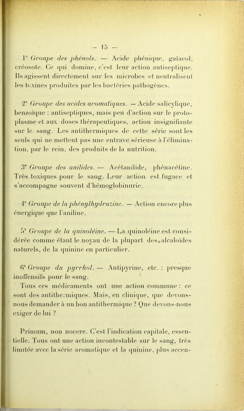 lu Groupe des phénols. — Acide phénicjue, gaïacol, créosote. Ce qui domine, c’est leur action antiseptique. Ils agissent directement sur les microbes et neutralisent les toxines produites par les bactéries pathogènes. 2° Groupe des acides aromatiques. — Acide salicylique, benzoïque : antiseptiques, mais peu d’action sur le proto- plasme et aux doses thérapeutiques, action insignifiante sur le sang. Les antithermiques de cette série sont les seuls qui ne mettent pas une entrave sérieuse à l’élimina- tion, par le rein, des produits de la nutrition. 3 Groupe des anilides. — Acétanilide, phénacétine. Très toxiques pour le sang. Leur action est fugace et s’accompagne souvent d’hémoglobinurie. 4Ü Groupe de la phénylhydrazine. — Action encore plus énergique que l’aniline. 5n Groupe de la quinoléine. — La quinoléine est consi- dérée comme étant le noyau de la plupart des.alcaloïdes naturels, de la quinine en particulier. 6° Groupe du pyrrhol. — Antipyrine, etc. : presque inoffensifs pour le sang. Tous ces médicaments ont une action commune: ce sont des antithermiques. Mais, en clinique, que devons- nous demander à un bon antithermique ? Que devons-nous exiger de lui ? Primum, non nocere. C’est l’indication capitale, essen- tielle. Tous ont une action incontestable sur le sang, très limitée avec la série aromatique et la quinine, plus accen-