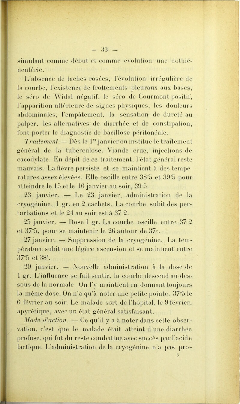 simulant comme début et comme évolution une dothié- n en té rie. L’absence de taches rosées, l’évolution irrégulière de la courbe, l’existence de lrottements pleuraux aux bases, le séro de Widal négatif, le séro de Courmont positif, l’apparition ultérieure de signes physiques, les douleurs abdominales, l’empâtement, la sensation de dureté au palper, les alternatives de diarrhée et de constipation, font porter le diagnostic de bacillose péritonéale. Traitement.— Dès le lCr janvier on institue le traitement général de la tuberculose. Viande crue, injections de cacodylate. En dépit de ce traitement, l’état général reste mauvais. La fièvre persiste et se maintient à des tempé- ratures assez élevées. Elle oscille entre 38ü5 et 39’5 pour atteindre le 15 el le 16 janvier au soir, 39°5. 23 janvier. — Le 23 janvier, administration de la cryogénine, 1 gr. en 2 cachets. La courbe subit des per- turbations et le 24 au soir est à 37 2. 25 janvier. — Dose 1 gr. La courbe oscille entre 37 2 et 37°5, pour se maintenir le 26 autour de 37'. 27 janvier. —Suppression de la cryogénine. La tem- pérature subit une légère ascension et se maintient entre 37°5 et 38°. 29 janvier. — Nouvelle administration à la dose de 1 gr. L’influence se fait sentir, la courbe descend au-des- sous de la normale On l’y maintient en donnant toujours la même dose. On n’a qu’à noter une petite pointe, 37u5 le 6 février au soir. Le malade sort de l’hôpital, le 9 février, apyrétique, avec un état général satisfaisant. Mode d'action. — Ce qu’il y a à noter dans cette obser- vation, c’est que le malade était atteint d’une diarrhée profuse, qui fut du reste combattue avec succès par l’acide lactique. L’administration de la cryogénine n’a pas pro-