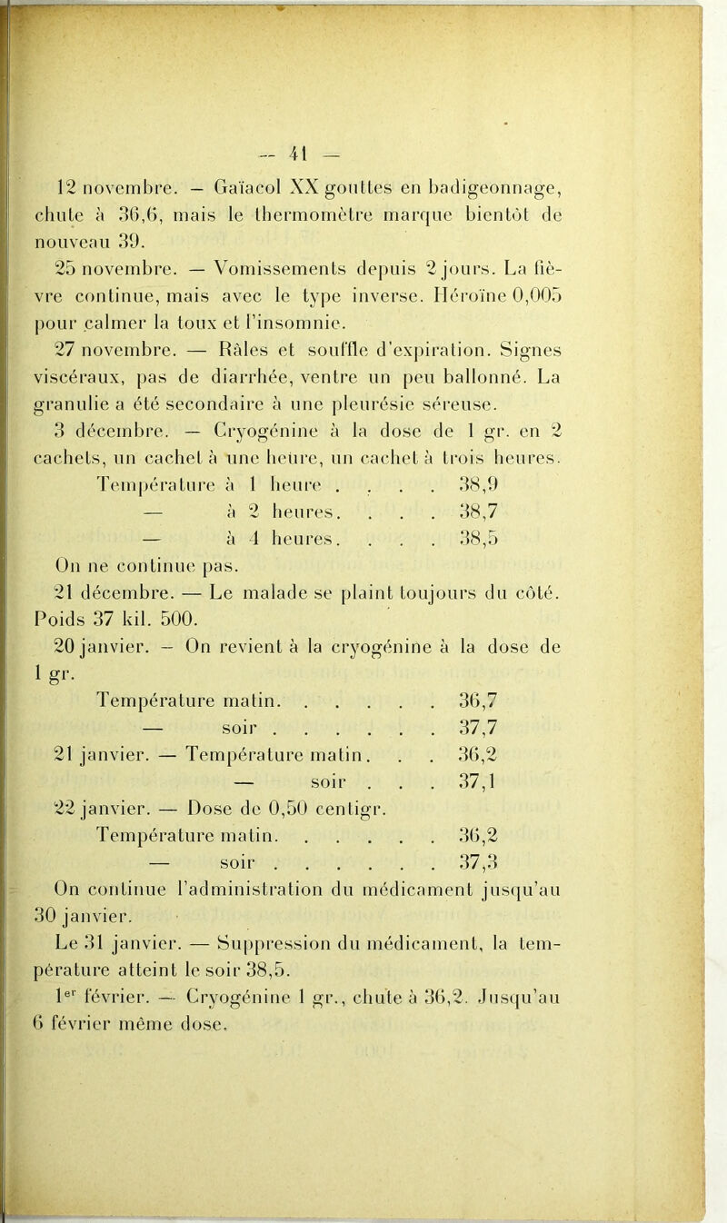 y ■■ ~—w 12 novembre. — Gaïacol XX gouttes en badigeonnage, chute à 36,6, mais le thermomètre marque bientôt de nouveau 39. 25 novembre. — Vomissements depuis 2 jours. La fiè- vre continue, mais avec le type inverse. Héroïne 0,005 pour calmer la toux et l’insomnie. 27 novembre. — Râles et souffle d’expiration. Signes viscéraux, pas de diarrhée, ventre un peu ballonné. La granulie a été secondaire à une pleurésie séreuse. 3 décembre. — Cryogénine à la dose de 1 gr. en 2 cachets, un cachet à une heure, un cachet à i trois heu Température à 1 heure . . . 38,9 — à 2 heures. . 38,7 — à 4 heures. . 38,5 On ne continue pas. 21 décembre. — Le malade se plaint toujours du côté. Poids 37 ldi. 500. 20 janvier. — On revient à la cryogénine à la dose de 1 gr. Température malin . 36,7 — soir . 37,7 21 janvier. — Température matin. . 36,2 22 janvier. — Dose de 0,50 centigr. Température matin . 36,2 — soir . 37,3 On continue l’administration du médicament jusqu’au 30 janvier. Le 31 janvier. — Suppression du médicament, la tem- pérature atteint le soir 38,5. 1er février. — Cryogénine 1 gr., chute à 36,2. Jusqu’au 6 février même dose.