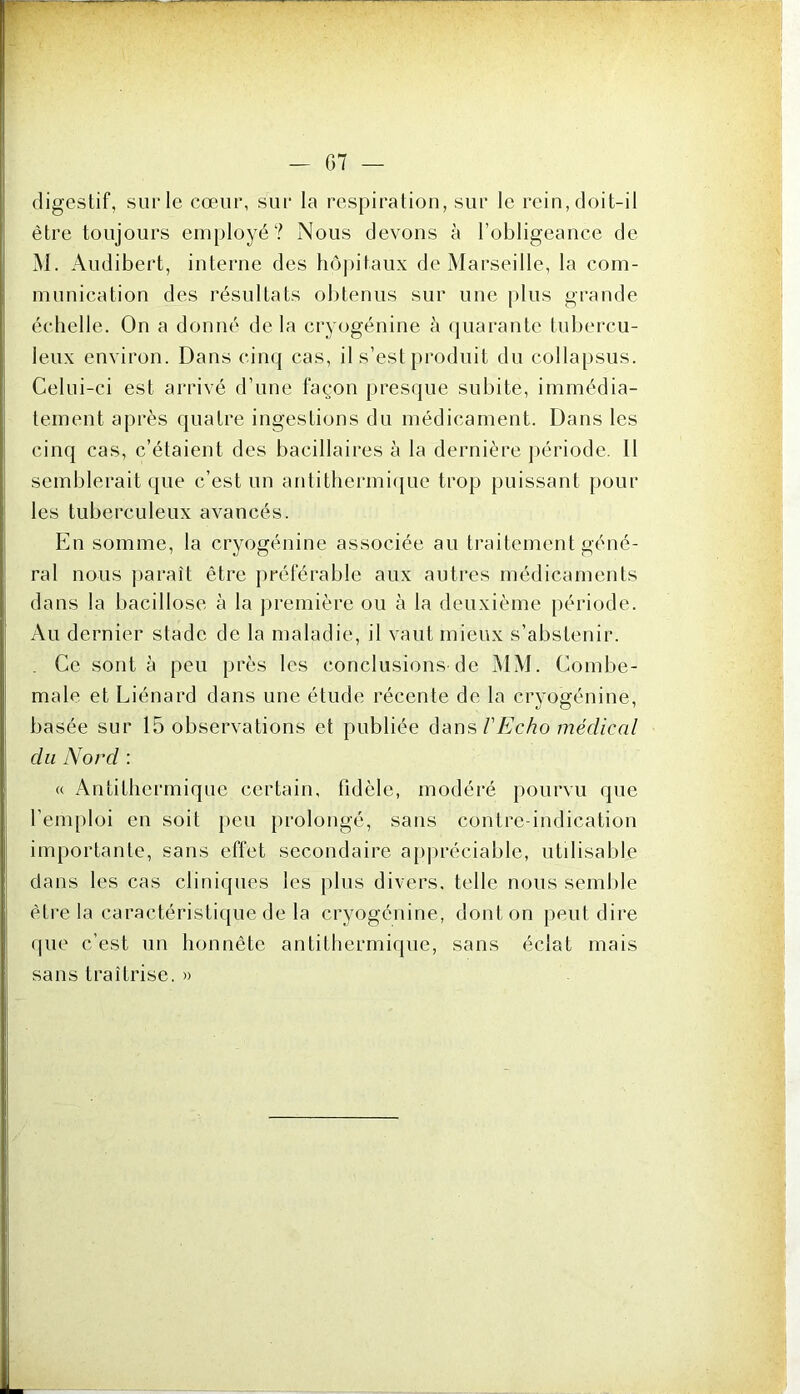 digestif, sur le cœur, sur la respiration, sur le rein, doit-il être toujours employé? Nous devons à l’obligeance de M. Audibert, interne des hôpitaux de Marseille, la com- munication des résultats obtenus sur une plus grande échelle. On a donné de la cryogénine à quarante tubercu- leux environ. Dans cinq cas, il s’esl produit du collapsus. Celui-ci est arrivé d’une façon presque subite, immédia- tement après quatre ingestions du médicament. Dans les cinq cas, c’étaient des bacillaires à la dernière période. Il semblerait que c’est un antithermique trop puissant pour les tuberculeux avancés. En somme, la cryogénine associée au traitement géné- ral nous paraît être préférable aux autres médicaments dans la bacillose à la première ou à la deuxième période. Au dernier stade de la maladie, il vaut mieux s’abstenir. . Ce sont à peu près les conclusions de MM. Combe- male et Liénard dans une étude récente de la cryogénine, basée sur 15 observations et publiée dans l'Echo médical du Nord : « Antithermique certain, tidèle, modéré pourvu que l’emploi en soit peu prolongé, sans contre-indication importante, sans effet secondaire appréciable, utilisable dans les cas cliniques les plus divers, telle nous semble être la caractéristique de la cryogénine, dont on peut dire que c’est un honnête antithermique, sans éclat mais sans traîtrise. »