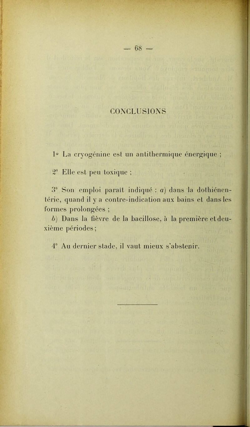 CONCLUSIONS 1° La cryogénine est un antithermique énergique ; 2° Elle est peu toxique ; 3° Son emploi paraît indiqué : a) dans la dothiénen- térie, quand il y a contre-indication aux bains et dans les formes prolongées ; b) Dans la fièvre de la bacillose, à la première et deu- xième périodes ; 4° Au dernier stade, il vaut mieux s’abstenir.