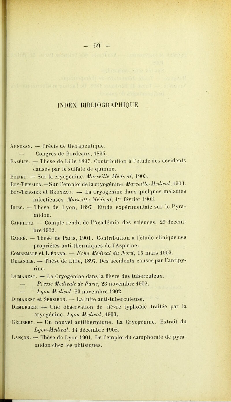 INDEX BIBLIOGRAPHIQUE Arnozan. — Précis de thérapeutique. — Congrès de Bordeaux, 1895. Bazélis. — Thèse de Lille 1897. Contribution à l’étude des accidents causés par le sulfate de quinine. Boinet. — Sur la cryogénine. Marseille-Médical, 1903. Boy-Teissier. —Sur l’emploi de la cryogénine. Marseille-Médical, 1903. Boy-Teissier et Bruneau. — La Cryogénine dans quelques maladies infectieuses. Marseille-Médical, 1er février 1903. Burg. — Thèse de Lyon, 1897. Elude expérimentale sur le Pyra- midon. Carrière. — Compte rendu de l’Académie des sciences, 29 décem- bre 1902. Carré. — Thèse de Paiis, 1901. Contribution à l'étude clinique des propriétés anti-thermiques de l’Aspirine. Combemale et Liénard. — Echo Médical du Nord, lo mars 1903. Delangle. — Thèse de Lille, 1897. Des accidents causés par l’antipy- rine. Dumarest. — La Cryogénine dans la fièvre des tuberculeux. — Presse Médicale de Paris, 23 novembre 1902. — Lyon-Médical, 23 novembre 1902. Dumarest et Sersiron. — La lutte anti-tuberculeuse. Demurger. — Une observation de fièvre typhoïde traitée par la cryogénine. Lyon-Médical, 1903. Gélibert. — Un nouvel antithermique. La Cryogénine. Extrait du Lyon-Médical, 14 décembre 1902. Lançon. — Thèse de Lyon 1901. De l’emploi du camphorate de pyra- midon chez les phtisiques.