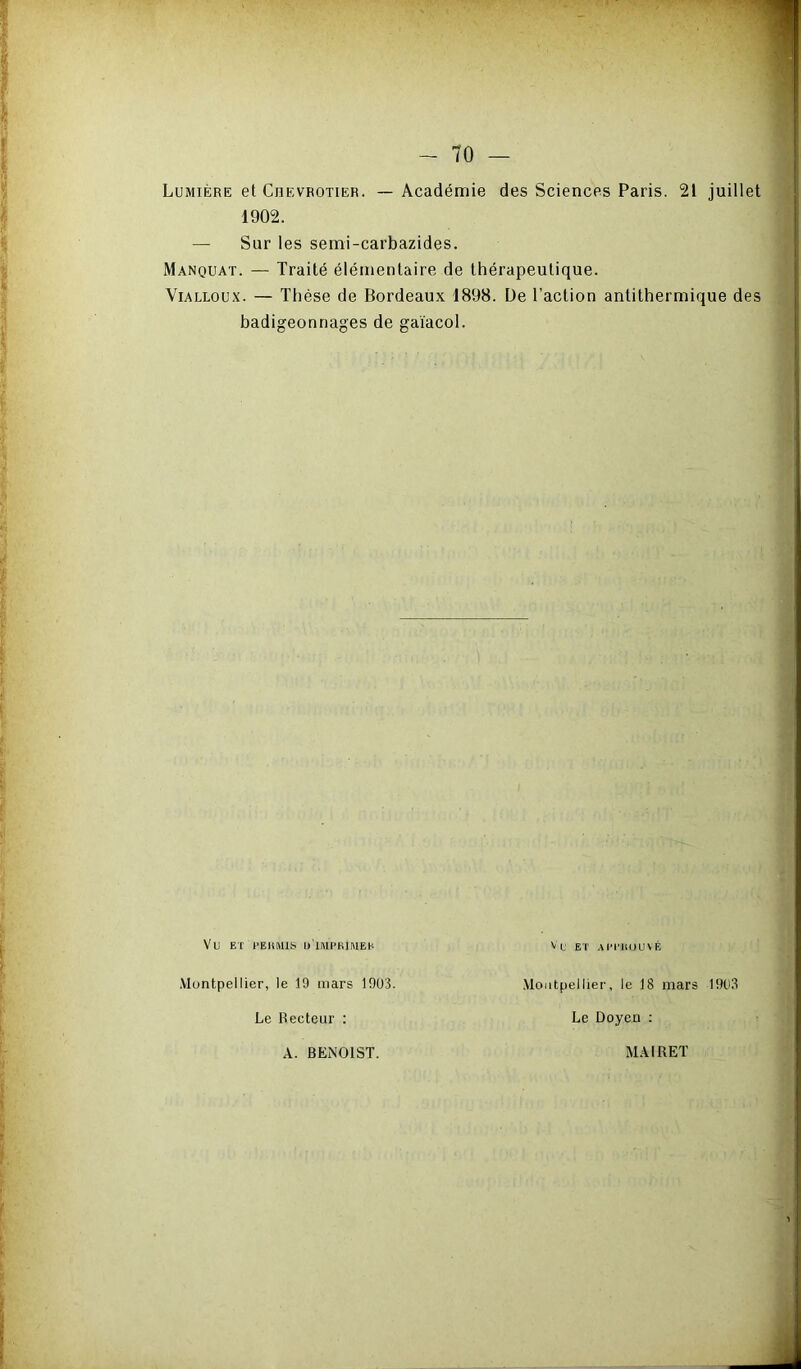 Lumière et Cjievrotier. — Académie des Sciences Paris. 21 juillet 1902. — Sur les semi-carbazides. Manquât. — Traité élémentaire de thérapeutique. Vialloux. — Thèse de Bordeaux 1898. De l’action antithermique des badigeonnages de gaiacol. Vu ET l'EUMlS U'IMPKIMEH Montpellier, le 19 mars 1903. Le Recteur : Vu ET AI't’llOUYÉ Montpellier, le 18 mars 1903 Le Doyen : A. BENOIST. MAIRE!