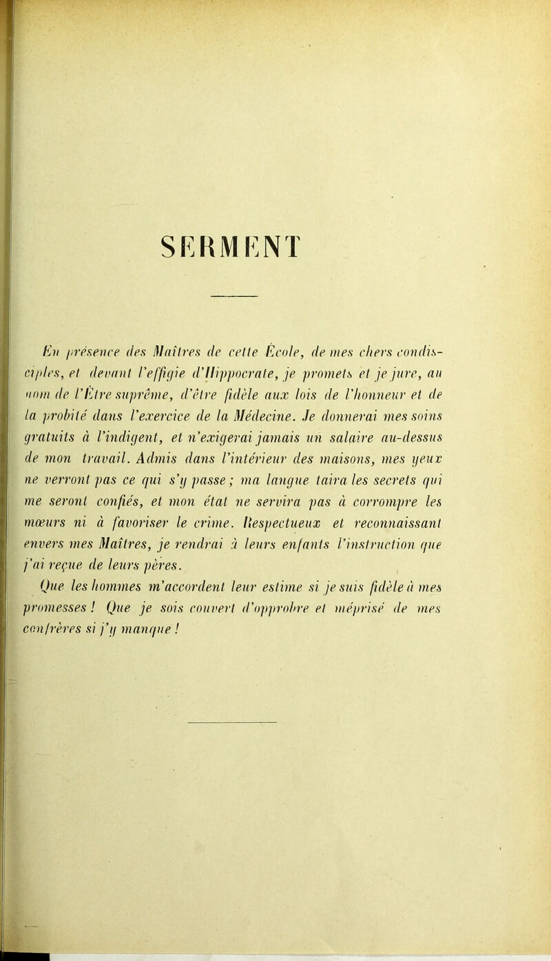 SERMENT En présence des Maîtres de cette École, de mes eliers condis- ciples, et devant l'effigie d’Hippocrate, je promets et je jure, au nom de l’Être suprême, d’être fidèle aux lois de l’honneur et de la probité dans l’exercice de la Médecine. Je donnerai mes soins gratuits à l’indigent, et n’exigerai jamais un salaire au-dessus de mon travail. Admis dans l’intérieur des maisons, mes yeux ne verront pas ce qui s’g passe; ma langue taira les secrets qui me seront confiés, et mon état ne servira pas à corrompre les mœurs ni à favoriser le crime. Respectueux et reconnaissant envers mes Maîtres, je rendrai à leurs enfants l’instruction que j’ai reçue de leurs pères. Que les hommes m’accordent leur estime si je suis fidèle à mes promesses ! Que je sois couvert d’opprobre et méprisé de mes confrères si j’y manque !