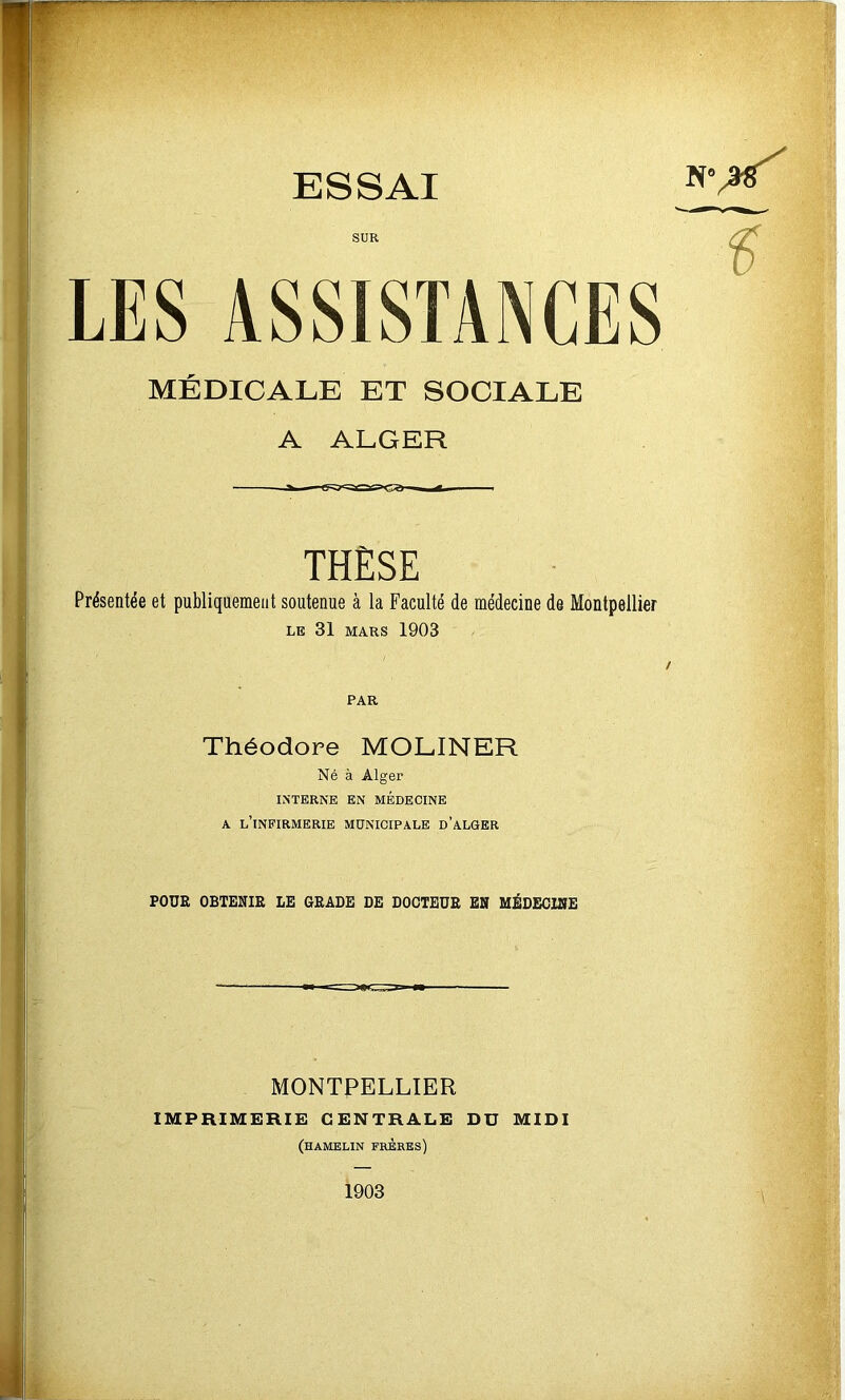 SUR LES ASSISTANCES MÉDICALE ET SOCIALE A ALGER THÈSE Présentée et publiquement soutenue à la Faculté de médecine de Montpellier le 31 mars 1903 PAR Théodore MOLINER Né à Alger INTERNE EN MEDECINE a l’infirmerie municipale d’alger POUE OBTENIR LE GRADE DE DOCTEUR EN MÉDECINE MONTPELLIER IMPRIMERIE CENTRALE DU MIDI (hamelin frères)