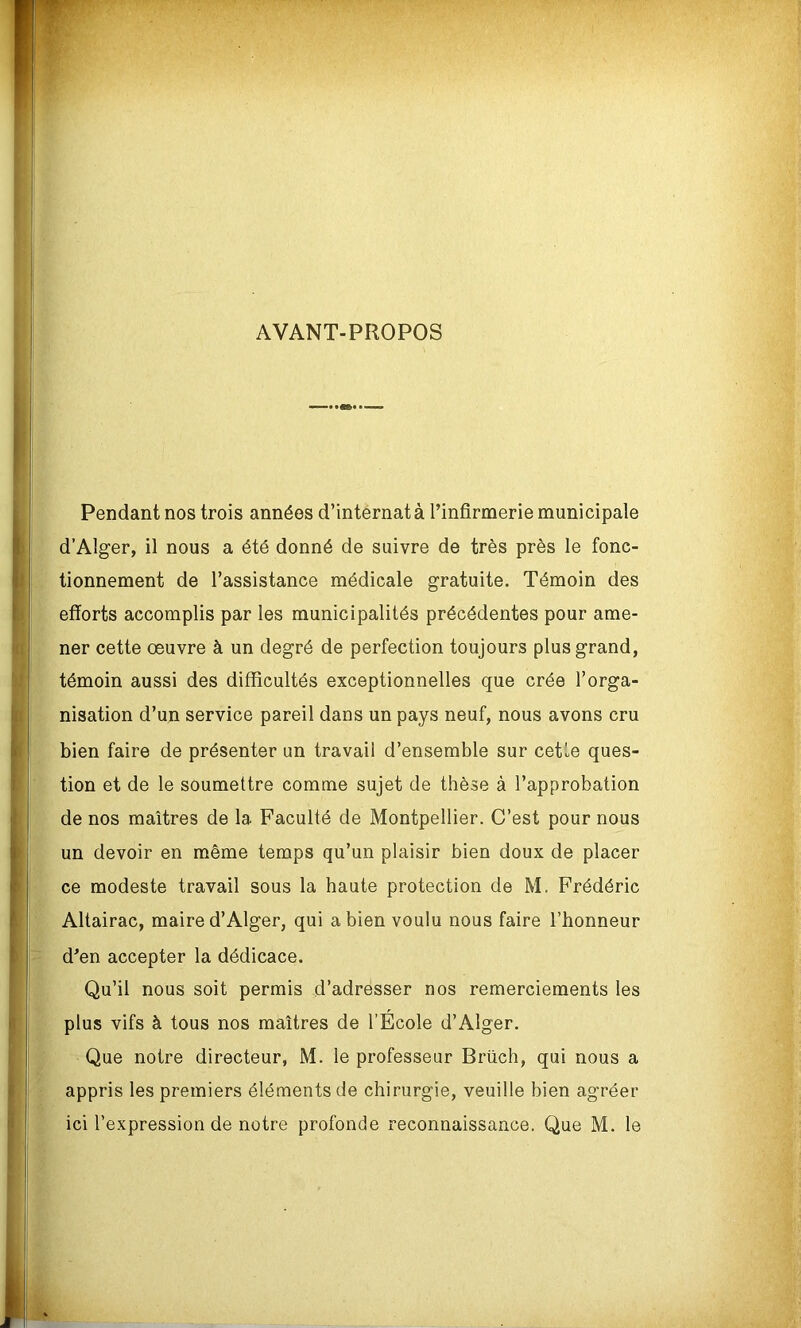 AVANT-PROPOS Pendant nos trois années d’internat à l’infirmerie municipale d’Alger, il nous a été donné de suivre de très près le fonc- tionnement de l’assistance médicale gratuite. Témoin des efforts accomplis par les municipalités précédentes pour ame- ner cette œuvre à un degré de perfection toujours plus grand, témoin aussi des difficultés exceptionnelles que crée l’orga- nisation d’un service pareil dans un pays neuf, nous avons cru bien faire de présenter un travail d’ensemble sur cette ques- tion et de le soumettre comme sujet de thèse à l’approbation de nos maîtres de la Faculté de Montpellier. C’est pour nous un devoir en même temps qu’un plaisir bien doux de placer ce modeste travail sous la haute protection de M. Frédéric Altairac, maire d’Alger, qui a bien voulu nous faire l’honneur d’en accepter la dédicace. Qu’il nous soit permis d’adresser nos remerciements les plus vifs à tous nos maîtres de l’Ecole d’Alger. Que notre directeur, M. le professeur Brüch, qui nous a appris les premiers éléments de chirurgie, veuille bien agréer ici l’expression de notre profonde reconnaissance. Que M. le