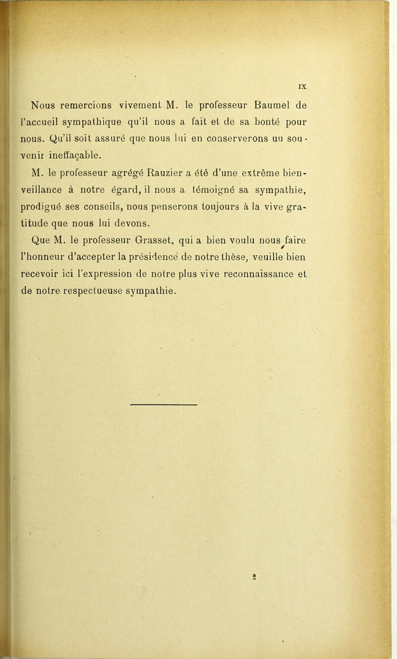 Nous remercions vivement M. le professeur Baumel de l’accueil sympathique qu’il nous a fait et de sa bonté pour nous. Qu’il soit assuré que nous lui en conserverons uu sou- venir ineffaçable. M. le professeur agrégé Rauzier a été d’une extrême bien- veillance à notre égard, il nous a témoigné sa sympathie, prodigué ses conseils, nous penserons toujours à la vive gra- titude que nous lui devons. Que M. le professeur Grasset, qui a bien voulu nous^faire l’honneur d’accepter la présidence de notre thèse, veuille bien recevoir ici l’expression de notre plus vive reconnaissance et de notre respectueuse sympathie. ; 2