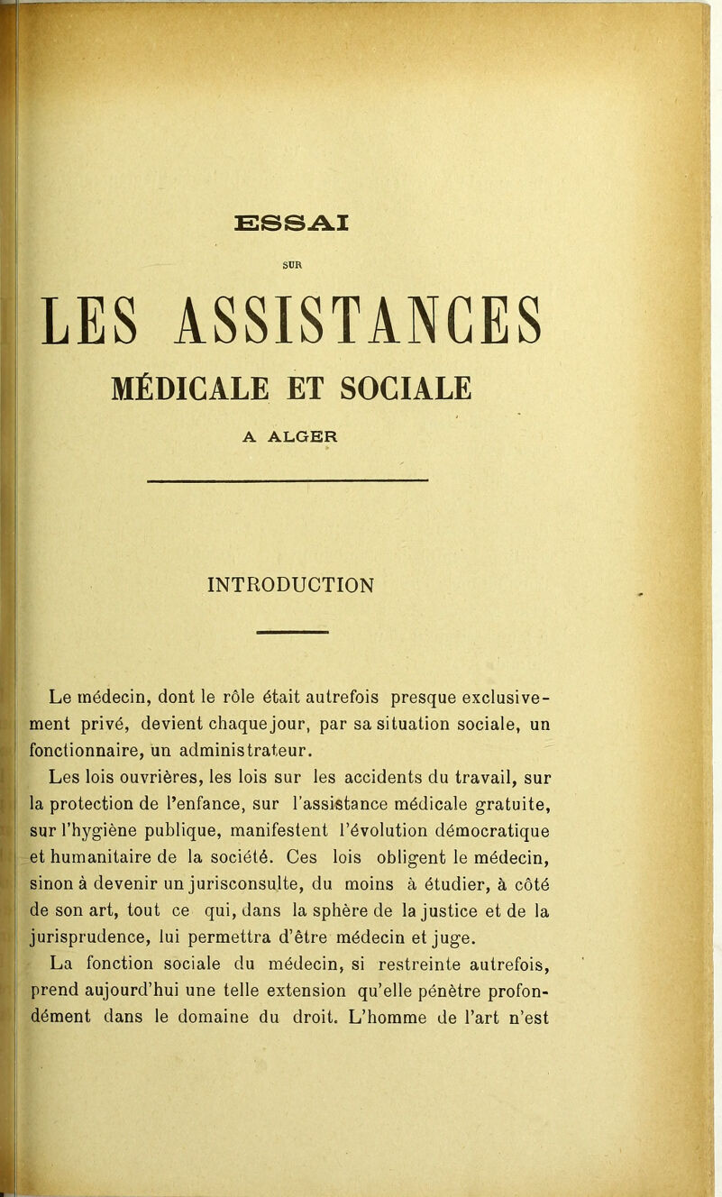 ESSAI SUR LES ASSISTANCES MÉDICALE ET SOCIALE A ALGER INTRODUCTION Le médecin, dont le rôle était autrefois presque exclusive- ment privé, devient chaque jour, par sa situation sociale, un fonctionnaire, un administrateur. Les lois ouvrières, les lois sur les accidents du travail, sur la protection de l’enfance, sur l’assistance médicale gratuite, sur l’hygiène publique, manifestent l’évolution démocratique et humanitaire de la société. Ces lois obligent le médecin, sinon à devenir un jurisconsulte, du moins à étudier, à côté de son art, tout ce qui, dans la sphère de la justice et de la jurisprudence, lui permettra d’être médecin et juge. La fonction sociale du médecin, si restreinte autrefois, prend aujourd’hui une telle extension qu’elle pénètre profon- dément dans le domaine du droit. L’homme de l’art n’est