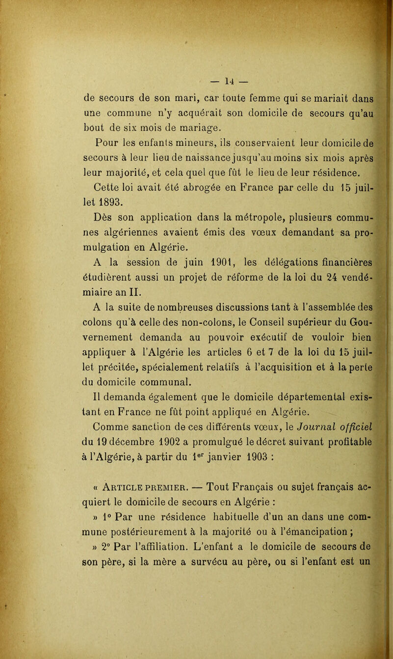de secours de son mari, car toute femme qui se mariait dans une commune n’y acquérait son domicile de secours qu’au bout de six mois de mariage. Pour les enfants mineurs, ils conservaient leur domicile de secours à leur lieu de naissancejusqu’au moins six mois après leur majorité, et cela quel que fût le lieu de leur résidence. Cette loi avait été abrogée en France par celle du 15 juil- let 1893. Dès son application dans la métropole, plusieurs commu- nes algériennes avaient émis des vœux demandant sa pro- mulgation en Algérie. A la session de juin 1901, les délégations financières étudièrent aussi un projet de réforme de la loi du 24 vendé- miaire an II. A la suite de nombreuses discussions tant à l’assemblée des colons qu’à celle des non-colons, le Conseil supérieur du Gou- vernement demanda au pouvoir exécutif de vouloir bien appliquer à l’Algérie les articles 6 et 7 de la loi du 15 juil- let précitée, spécialement relatifs à l’acquisition et à la perte du domicile communal. Il demanda également que le domicile départemental exis- tant en France ne fût point appliqué en Algérie. Comme sanction de ces différents vœux, le Journal officiel du 19 décembre 1902 a promulgué le décret suivant profitable à l’Algérie, à partir du 1er janvier 1903 : « Article premier. — Tout Français ou sujet français ac- quiert le domicile de secours en Algérie : » 1° Par une résidence habituelle d’un an dans une com- mune postérieurement à la majorité ou à l’émancipation ; » 2° Par l’affiliation. L’enfant a le domicile de secours de son père, si la mère a survécu au père, ou si l’enfant est un