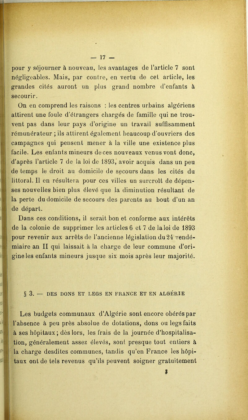 pour y séjourner à nouveau, les avantages de l’article 7 sont négligeables. Mais, par contre, en vertu de cet article, les grandes cités auront un plus grand nombre d’enfants à secourir. On en comprend les raisons : les centres urbains algériens attirent une foule d'étrangers chargés de famille qui ne trou- vent pas dans leur pays d’origine un travail suffisamment rémunérateur ; ils attirent également beaucoup d’ouvriers des campagnes qui pensent mener à la ville une existence plus facile. Les enfants mineurs de ces nouveaux venus vont donc, d’après l’article 7 de la loi de 1893, avoir acquis dans un peu de temps le droit au domicile de secours dans les cités du littoral. Il en résultera pour ces villes un surcroît de dépen- ses nouvelles bien plus élevé que la diminution résultant de la perte du domicile de secours des parents au bout d’un an de départ. Dans ces conditions, il serait bon et conforme aux intérêts de la colonie de supprimer les articles 6 et 7 de la loi de 1893 pour revenir aux arrêts de l’ancienne législation du 24 vendé- miaire an II qui laissait à la charge de leur commune d’ori- gine les enfants mineurs jusque six mois après leur majorité. s 3. — DES DONS ET LEGS EN FRANCE ET EN ALGÉRIE Les budgets communaux d’Algérie sont encore obérés par l’absence à peu près absolue de dotations, dons ou legs faits à ses hôpitaux ; dès lors, les frais de la journée d’hospitalisa- tion, généralement assez élevés, sont presque tout entiers à la charge desdites communes, tandis qu’en France les hôpi- taux ont de tels revenus qu’ils peuvent soigner gratuitement I