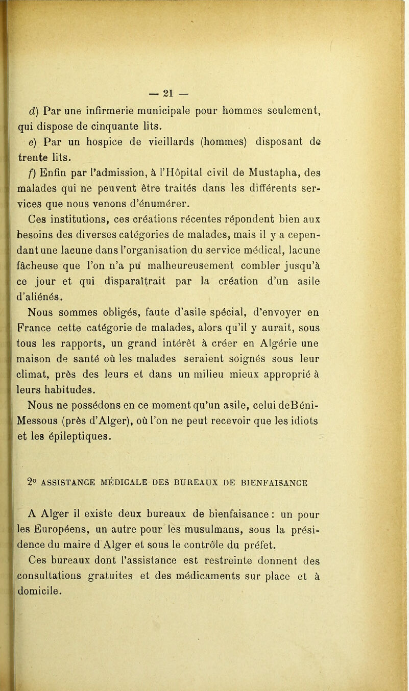 d) Par une infirmerie municipale pour hommes seulement, qui dispose de cinquante lits. e) Par un hospice de vieillards (hommes) disposant de trente lits. f) Enfin par l’admission, à l’Hôpital civil de Mustapha, des malades qui ne peuvent être traités dans les différents ser- vices que nous venons d’énumérer. Ces institutions, ces créations récentes répondent bien aux besoins des diverses catégories de malades, mais il y a cepen- dant une lacune dans l’organisation du service médical, lacune fâcheuse que l’on n’a pu malheureusement combler jusqu’à ce jour et qui disparaîtrait par la création d’un asile d’aliénés. Nous sommes obligés, faute d’asile spécial, d’envoyer en France cette catégorie de malades, alors qu’il y aurait, sous tous les rapports, un grand intérêt à créer en Algérie une maison de santé où les malades seraient soignés sous leur climat, près des leurs et dans un milieu mieux approprié à leurs habitudes. Nous ne possédons en ce moment qu’un asile, celui deBéni- Messous (près d’Alger), où l’on ne peut recevoir que les idiots et les épileptiques. 2° ASSISTANCE MÉDICALE DES BUREAUX DE BIENFAISANCE A Alger il existe deux bureaux de bienfaisance : un pour les Européens, un autre pour les musulmans, sous la prési- dence du maire d Alger et sous le contrôle du préfet. Ces bureaux dont l’assistance est restreinte donnent des consultations gratuites et des médicaments sur place et à domicile.