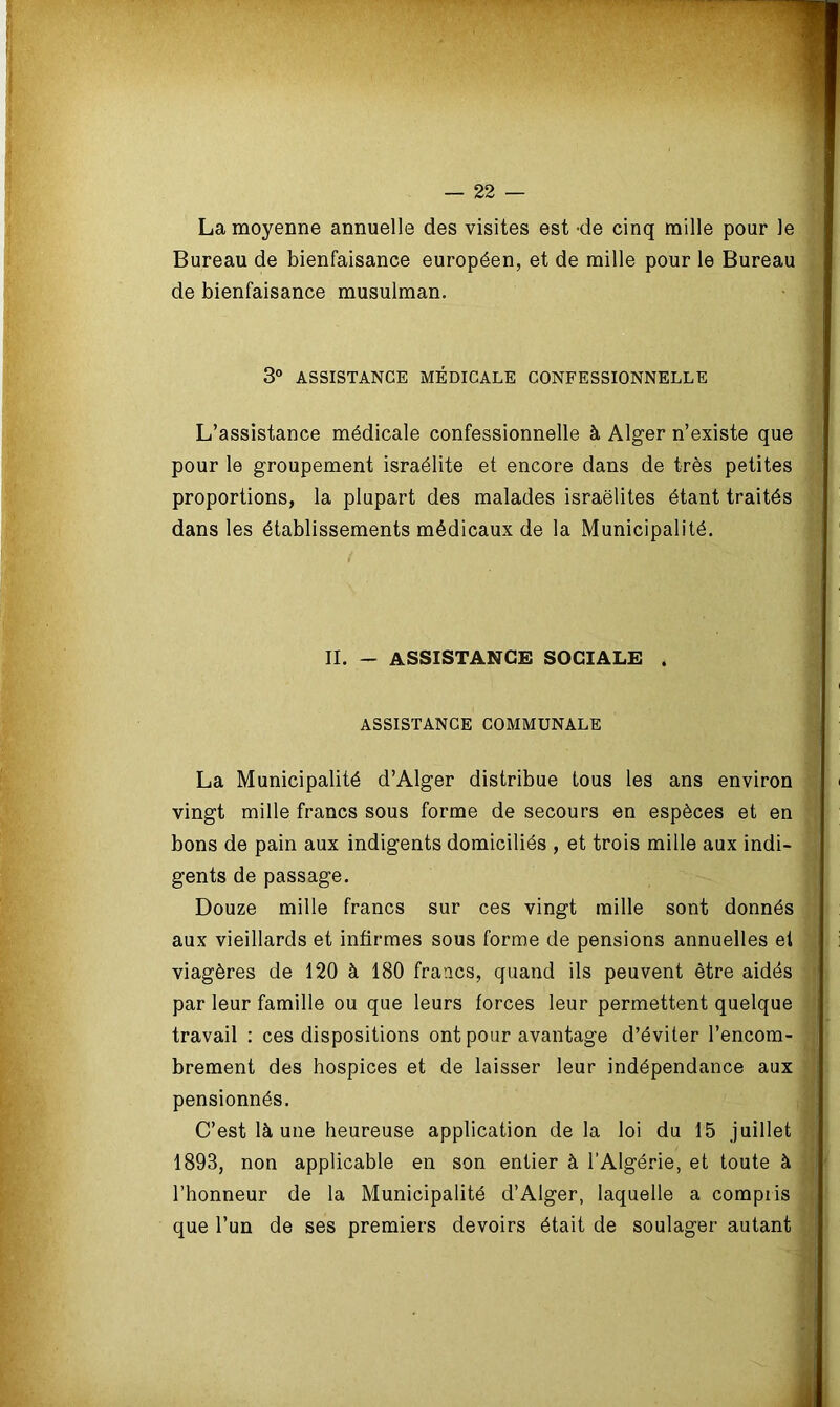 La moyenne annuelle des visites est de cinq mille pour le Bureau de bienfaisance européen, et de mille pour le Bureau de bienfaisance musulman. L’assistance médicale confessionnelle à Alger n’existe que pour le groupement israélite et encore dans de très petites proportions, la plupart des malades israëlites étant traités dans les établissements médicaux de la Municipalité. La Municipalité d’Alger distribue tous les ans environ vingt mille francs sous forme de secours en espèces et en bons de pain aux indigents domiciliés , et trois mille aux indi- gents de passage. Douze mille francs sur ces vingt mille sont donnés aux vieillards et infirmes sous forme de pensions annuelles et viagères de 120 à 180 francs, quand ils peuvent être aidés par leur famille ou que leurs forces leur permettent quelque travail : ces dispositions ont pour avantage d’éviter l’encom- brement des hospices et de laisser leur indépendance aux pensionnés. C’est là une heureuse application de la loi du 15 juillet l’honneur de la Municipalité d’Alger, laquelle a compris 3° ASSISTANCE MÉDICALE CONFESSIONNELLE II. - ASSISTANCE SOCIALE . ASSISTANCE COMMUNALE 1893, non applicable en son entier à l’Algérie, et toute que l’un de ses premiers devoirs était de soulager autant