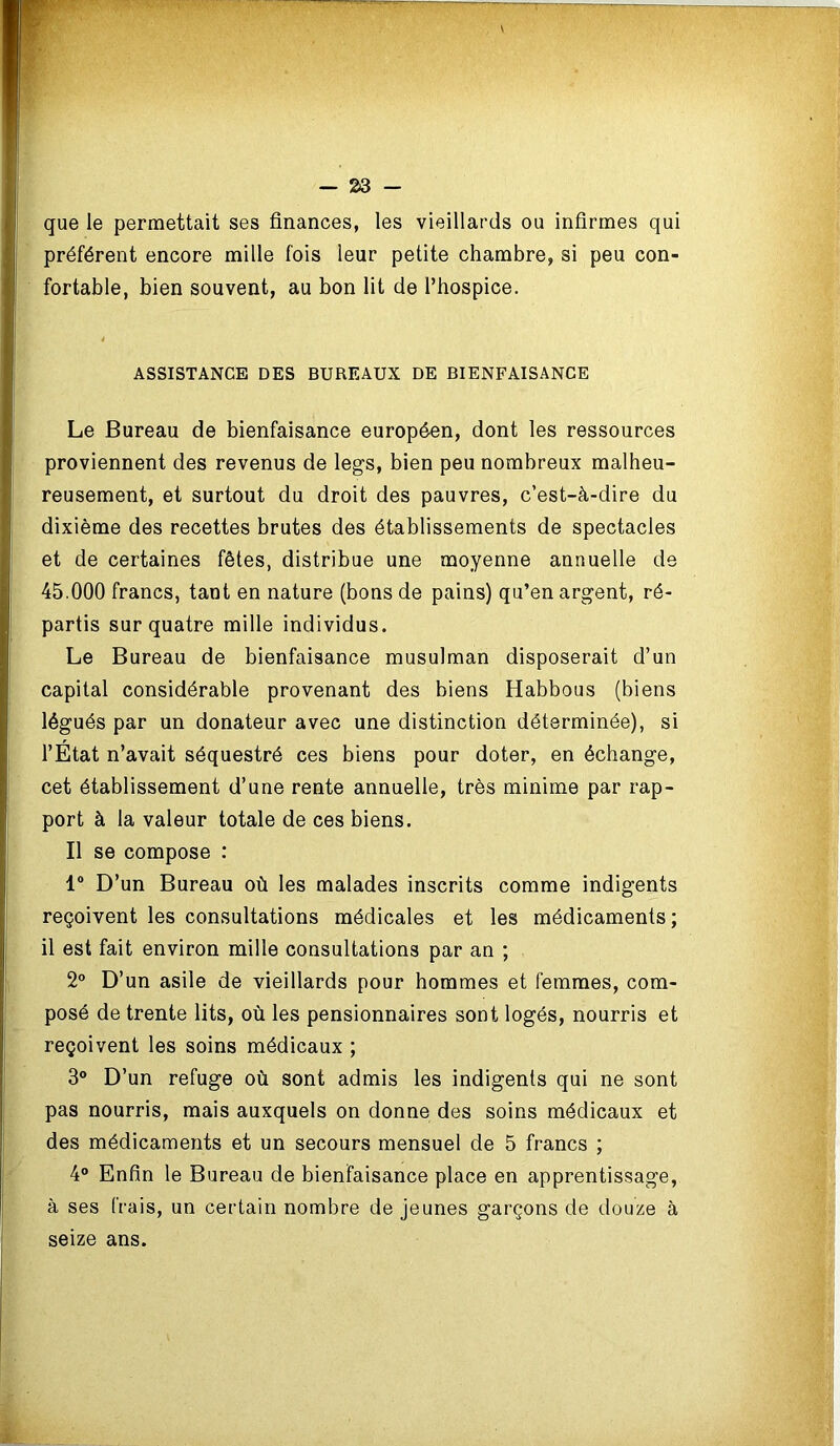 que le permettait ses finances, les vieillards ou infirmes qui préfèrent encore mille fois leur petite chambre, si peu con- fortable, bien souvent, au bon lit de l’hospice. ASSISTANCE DES BUREAUX DE BIENFAISANCE Le Bureau de bienfaisance européen, dont les ressources proviennent des revenus de legs, bien peu nombreux malheu- reusement, et surtout du droit des pauvres, c’est-à-dire du dixième des recettes brutes des établissements de spectacles et de certaines fêtes, distribue une moyenne annuelle de 45.000 francs, tant en nature (bons de pains) qu’en argent, ré- partis sur quatre mille individus. Le Bureau de bienfaisance musulman disposerait d’un capital considérable provenant des biens Habbous (biens légués par un donateur avec une distinction déterminée), si l’État n’avait séquestré ces biens pour doter, en échange, cet établissement d’une rente annuelle, très minime par rap- port à la valeur totale de ces biens. Il se compose : 1° D’un Bureau où les malades inscrits comme indigents reçoivent les consultations médicales et les médicaments; il est fait environ mille consultations par an ; 2° D’un asile de vieillards pour hommes et femmes, com- posé de trente lits, où les pensionnaires sont logés, nourris et reçoivent les soins médicaux ; 3° D’un refuge où sont admis les indigents qui ne sont pas nourris, mais auxquels on donne des soins médicaux et des médicaments et un secours mensuel de 5 francs ; 4° Enfin le Bureau de bienfaisance place en apprentissage, à ses frais, un certain nombre de jeunes garçons de douze à seize ans.