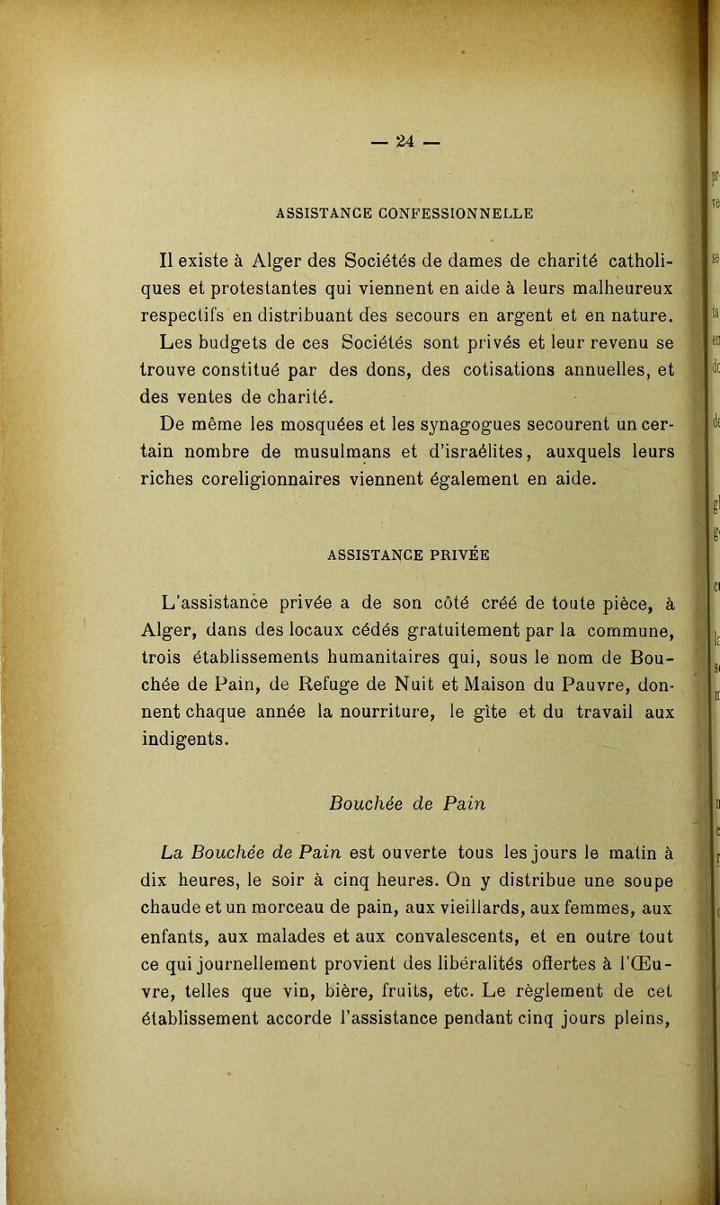 ASSISTANCE CONFESSIONNELLE Il existe à Alger des Sociétés de dames de charité catholi- ques et protestantes qui viennent en aide à leurs malheureux respectifs en distribuant des secours en argent et en nature. Les budgets de ces Sociétés sont privés et leur revenu se trouve constitué par des dons, des cotisations annuelles, et des ventes de charité. De même les mosquées et les synagogues secourent un cer- tain nombre de musulmans et d’israélites, auxquels leurs riches coreligionnaires viennent également en aide. ASSISTANCE PRIVÉE L’assistance privée a de son côté créé de toute pièce, à Alger, dans des locaux cédés gratuitement par la commune, trois établissements humanitaires qui, sous le nom de Bou- chée de Pain, de Refuge de Nuit et Maison du Pauvre, don- nent chaque année la nourriture, le gîte et du travail aux indigents. Bouchée de Pain La Bouchée de Pain est ouverte tous les jours le malin à dix heures, le soir à cinq heures. On y distribue une soupe chaude et un morceau de pain, aux vieillards, aux femmes, aux enfants, aux malades et aux convalescents, et en outre tout ce qui journellement provient des libéralités offertes à l’Œu- vre, telles que vin, bière, fruits, etc. Le règlement de cet établissement accorde l’assistance pendant cinq jours pleins,