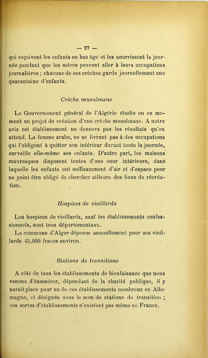 qui reçoivent les enfants en bas âge et les nourrissent la jour- née pendant que les mères peuvent aller à leurs occupations journalières ; chacune de ces crèches garde journellement une quarantaine d’enfants. Crèche musulmane Le Gouvernement général de l’Algérie étudie en ce mo- ment un projet de création d’une crèche musulmane. A notre avis cet établissement ne donnera pas les résultats qu’on attend. La femme arabe, ne se livrant pas à des occupations qui l’obligent à quitter son intérieur durant toute la journée, surveille elle-même ses enfants. D’autre part, les maisons mauresques disposent toutes d’une cour intérieure, dans laquelle les enfauts ont suffisamment d’air et d’espace pour ne point être obligé de chercher ailleurs des lieux de récréa- tion. Hospices de vieillards Les hospices de vieillards, sauf les établissements confeS' sionnels, sont tous départementaux. La commune d’Alger dépense annuellement pour ses vieil lards 45,000 francs environ. Stations de transitions A côté de tous les établissements de bienfaisance que nous venons d’énumérer, dépendant de la charité publique, il y aurait place pour un de ces établissements nombreux en Alle- magne, et désignés sous le nom de stations de transition ; ces sortes d’établissements n’existent pas même en France.