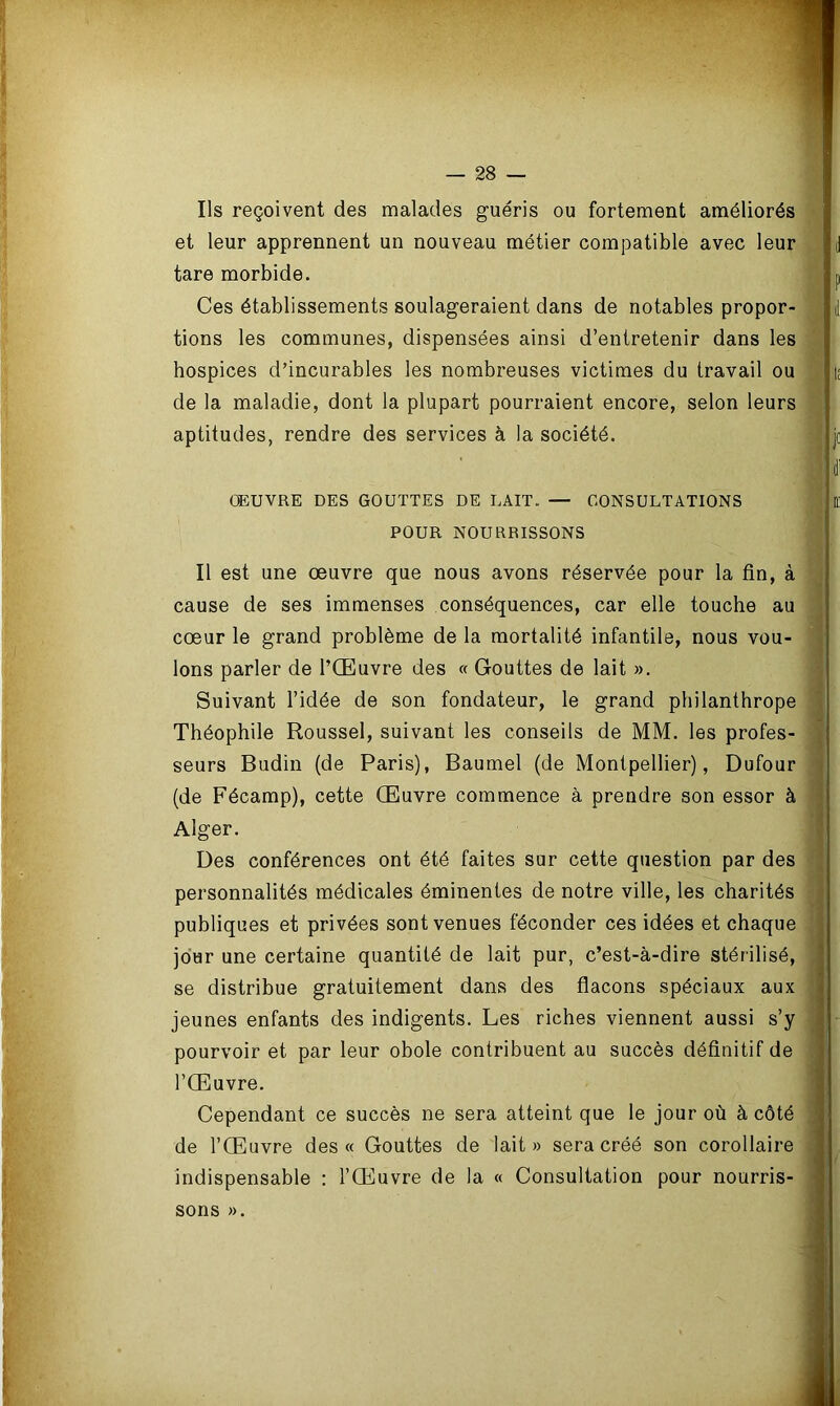 Ils reçoivent des malades guéris ou fortement améliorés et leur apprennent un nouveau métier compatible avec leur tare morbide. Ces établissements soulageraient dans de notables propor- tions les communes, dispensées ainsi d’entretenir dans les hospices d’incurables les nombreuses victimes du travail ou de la maladie, dont la plupart pourraient encore, selon leurs aptitudes, rendre des services à la société. ŒUVRE DES GOUTTES DE LAIT. — CONSULTATIONS POUR NOURRISSONS Il est une œuvre que nous avons réservée pour la fin, à cause de ses immenses conséquences, car elle touche au cœur le grand problème de la mortalité infantile, nous vou- ions parler de l’Œuvre des « Gouttes de lait ». Suivant l’idée de son fondateur, le grand philanthrope Théophile Roussel, suivant les conseils de MM. les profes- seurs Budin (de Paris), Baumel (de Montpellier), Dufour (de Fécamp), cette Œuvre commence à prendre son essor à Alger. Des conférences ont été faites sur cette question par des personnalités médicales éminentes de notre ville, les charités publiques et privées sont venues féconder ces idées et chaque jour une certaine quantité de lait pur, c’est-à-dire stérilisé, se distribue gratuitement dans des flacons spéciaux aux jeunes enfants des indigents. Les riches viennent aussi s’y pourvoir et par leur obole contribuent au succès définitif de l’Œuvre. Cependant ce succès ne sera atteint que le jour où à côté de l’Œuvre des « Gouttes de lait» sera créé son corollaire indispensable : l’Œuvre de la « Consultation pour nourris- sons ».