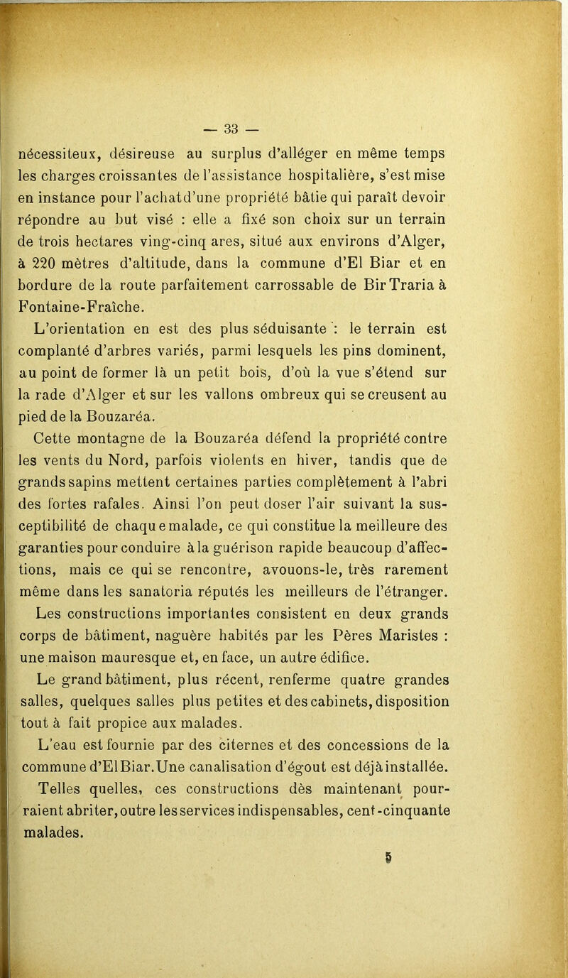 nécessiteux, désireuse au surplus d’alléger en même temps les charges croissantes de l’assistance hospitalière, s’est mise en instance pour l’achatd’une propriété bâtie qui paraît devoir répondre au but visé : elle a fixé son choix sur un terrain de trois hectares ving-cinq ares, situé aux environs d’Alger, à 220 mètres d’altitude, dans la commune d’El Biar et en bordure de la route parfaitement carrossable de BirTrariaà Fontaine-Fraîche. L’orientation en est des plus séduisante le terrain est complanté d’arbres variés, parmi lesquels les pins dominent, au point de former là un petit bois, d’où la vue s’étend sur la rade d’Alger et sur les vallons ombreux qui se creusent au pied de la Bouzaréa. Cette montagne de la Bouzaréa défend la propriété contre les vents du Nord, parfois violents en hiver, tandis que de grands sapins mettent certaines parties complètement à l’abri des fortes rafales. Ainsi l’on peut doser l’air suivant la sus- ceptibilité de chaque malade, ce qui constitue la meilleure des garanties pour conduire à la guérison rapide beaucoup d’affec- tions, mais ce qui se rencontre, avouons-le, très rarement même dans les sanatoria réputés les meilleurs de l’étranger. Les constructions importantes consistent en deux grands corps de bâtiment, naguère habités par les Pères Maristes : une maison mauresque et, en face, un autre édifice. Le grand bâtiment, plus récent, renferme quatre grandes salles, quelques salles plus petites et des cabinets, disposition tout à fait propice aux malades. L’eau est fournie par des citernes et des concessions de la commune d’ElBiar.Une canalisation d’égout est déjà installée. Telles quelles, ces constructions dès maintenant pour- raient abriter,outre lesservices indispensables, cent-cinquante malades. 5