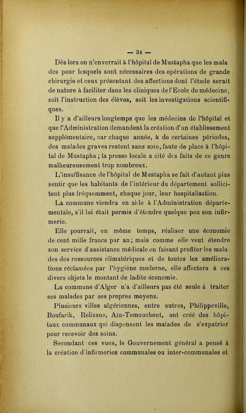 Dès lors on n’enverrait à l’hôpital de Mustapha que les mala des pour lesquels sont nécessaires des opérations de grande chirurgie et ceux présentant des affections dont l’étude serait de nature à faciliter dans les cliniques de l’Ecole de médecine, soit l’instruction des élèves, soit les investigations scientifi- ques. Il y a d’ailleurs longtemps que les médecins de l’hôpital et que l’Administration demandent la création d’un établissement supplémentaire, car chaque année, à de certaines périodes, des malades graves restent sans soin, faute de place à l’hôpi- tal de Mustapha; la presse locale a cité des faits de ce genre malheureusement trop nombreux. L’insuffisance de l’hôpital de Mustapha se fait d’autant plus sentir que les habitants de l’intérieur du département sollici- tent plus fréquemment, chaque jour, leur hospitalisation. La commune viendra en aide à l’Administration départe- mentale, s’il lui était permis d’étendre quelque peu son infir- merie. Elle pourrait, en même temps, réaliser une économie de cent mille francs par an; mais comme elle veut étendre son service d'assistance médicale en faisant profiter les mala- des des ressources climatériques et de toutes les améliora- tions réclamées par l'hygiène moderne, elle affectera à ces divers objets le montant de ladite économie. La commune d’Alger n’a d’ailleurs pas été seule à traiter ses malades par ses propres moyens. Plusieurs villes algériennes, entre autres, Philippeville, Boufarik, Relizane, Aïn-Temouchent, ont créé des hôpi- taux communaux qui dispensent les malades de s’expatrier pour recevoir des soins. Secondant ces vues, le Gouvernement général a pensé à la création d'infirmeries communales ou inter-communales et