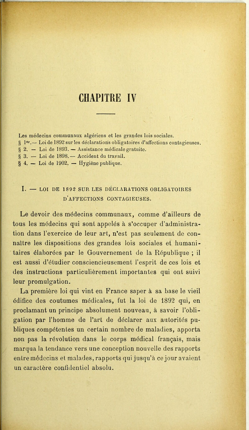 CHAPITRE IV Les médecins communaux algériens et les grandes lois sociales. § lor.— Loi de 1892 sur les déclarations obligatoires d’affections contagieuses. § 2. — Loi de 1893. — Assistance médicale gratuite. § 3. — Loi de 1898.— Accident du travail. § 4. — Loi de 1902. — Hygiène publique. I. — LOI DE 18 92 SUR LES DÉCLARATIONS OBLIGATOIRES DAFFECTIONS CONTAGIEUSES. Le devoir des médecins communaux, comme d’ailleurs de tous les médecins qui sont appelés à s’occuper d’administra- tion dans l’exercice de leur art, n’est pas seulement de con- naître les dispositions des grandes lois sociales et humani- taires élaborées par le Gouvernement de la République ; il est aussi d’étudier consciencieusement l’esprit de ces lois et des instructions particulièrement importantes qui ont suivi leur promulgation. La première loi qui vint en France saper à sa base le vieil édifice des coutumes médicales, fut la loi de 1892 qui, en proclamant un principe absolument nouveau, à savoir l’obli- gation par l’homme de l’art de déclarer aux autorités pu- bliques compétentes un certain nombre de maladies, apporta non pas la révolution dans le corps médical français, mais marqua la tendance vers une conception nouvelle des rapports entre médecins et malades, rapports qui jusqu’à ce jour avaient un caractère confidentiel absolu.