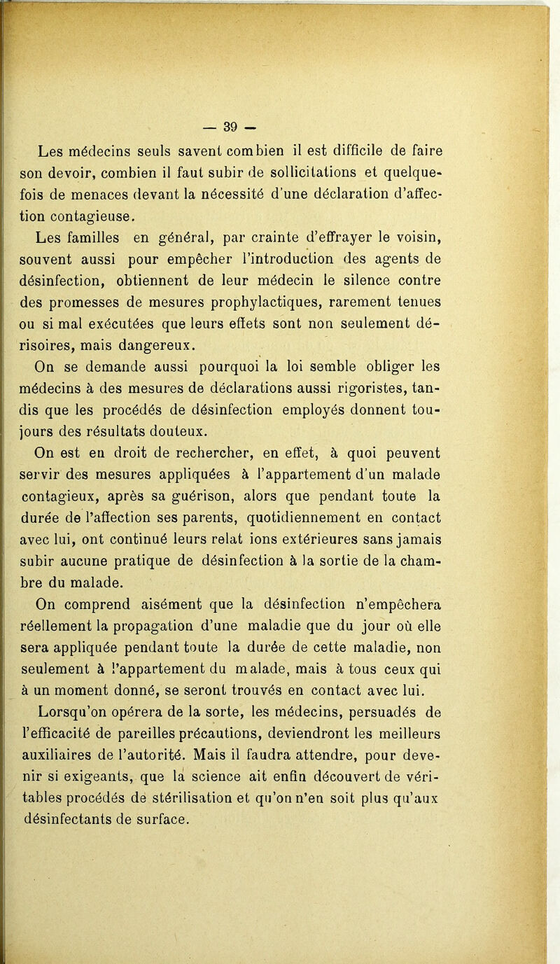 Les médecins seuls savent combien il est difficile de faire son devoir, combien il faut subir de sollicitations et quelque- fois de menaces devant la nécessité d’une déclaration d’affec- tion contagieuse. Les familles en général, par crainte d’effrayer le voisin, souvent aussi pour empêcher l’introduction des agents de désinfection, obtiennent de leur médecin le silence contre des promesses de mesures prophylactiques, rarement tenues ou si mal exécutées que leurs effets sont non seulement dé- risoires, mais dangereux. On se demande aussi pourquoi la loi semble obliger les médecins à des mesures de déclarations aussi rigoristes, tan- dis que les procédés de désinfection employés donnent tou- jours des résultats douteux. On est eu droit de rechercher, en effet, à quoi peuvent servir des mesures appliquées à l’appartement d’un malade contagieux, après sa guérison, alors que pendant toute la durée de l’affection ses parents, quotidiennement en contact avec lui, ont continué leurs relat ions extérieures sans jamais subir aucune pratique de désinfection à la sortie de la cham- bre du malade. On comprend aisément que la désinfection n’empêchera réellement la propagation d’une maladie que du jour où elle sera appliquée pendant toute la durée de cette maladie, non seulement à l’appartement du malade, mais à tous ceux qui à un moment donné, se seront trouvés en contact avec lui. Lorsqu’on opérera de la sorte, les médecins, persuadés de l’efficacité de pareilles précautions, deviendront les meilleurs auxiliaires de l’autorité. Mais il faudra attendre, pour deve- nir si exigeants, que la science ait enfin découvert de véri- tables procédés de stérilisation et qu’on n’en soit plus qu’aux désinfectants de surface.