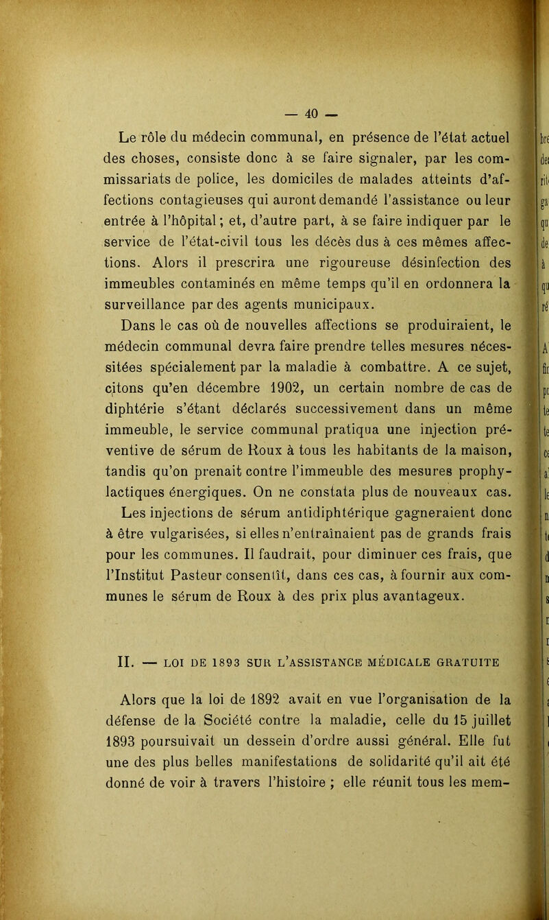 Le rôle du médecin communal, en présence de l’état actuel des choses, consiste donc à se faire signaler, par les com- missariats de police, les domiciles de malades atteints d’af- fections contagieuses qui auront demandé l’assistance ou leur entrée à l’hôpital ; et, d’autre part, à se faire indiquer par le service de l’état-civil tous les décès dus à ces mêmes affec- tions. Alors il prescrira une rigoureuse désinfection des immeubles contaminés en même temps qu’il en ordonnera la surveillance par des agents municipaux. Dans le cas où de nouvelles affections se produiraient, le médecin communal devra faire prendre telles mesures néces- sitées spécialement par la maladie à combattre. A ce sujet, citons qu’en décembre 1902, un certain nombre de cas de diphtérie s’étant déclarés successivement dans un même immeuble, le service communal pratiqua une injection pré- ventive de sérum de Houx à tous les habitants de la maison, tandis qu’on prenait contre l’immeuble des mesures prophy- lactiques énergiques. On ne constata plus de nouveaux cas. Les injections de sérum antidiphtérique gagneraient donc à être vulgarisées, si elles n’entraînaient pas de grands frais pour les communes. Il faudrait, pour diminuer ces frais, que l’Institut Pasteur consentît, dans ces cas, à fournir aux com- munes le sérum de Roux à des prix plus avantageux. II. — LOI DE 1893 SUR L’ASSISTANCE MÉDICALE GRATUITE Alors que la loi de 1892 avait en vue l’organisation de la défense delà Société contre la maladie, celle du 15 juillet 1893 poursuivait un dessein d’ordre aussi général. Elle fut une des plus belles manifestations de solidarité qu’il ait été donné de voir à travers l’histoire ; elle réunit tous les mem-