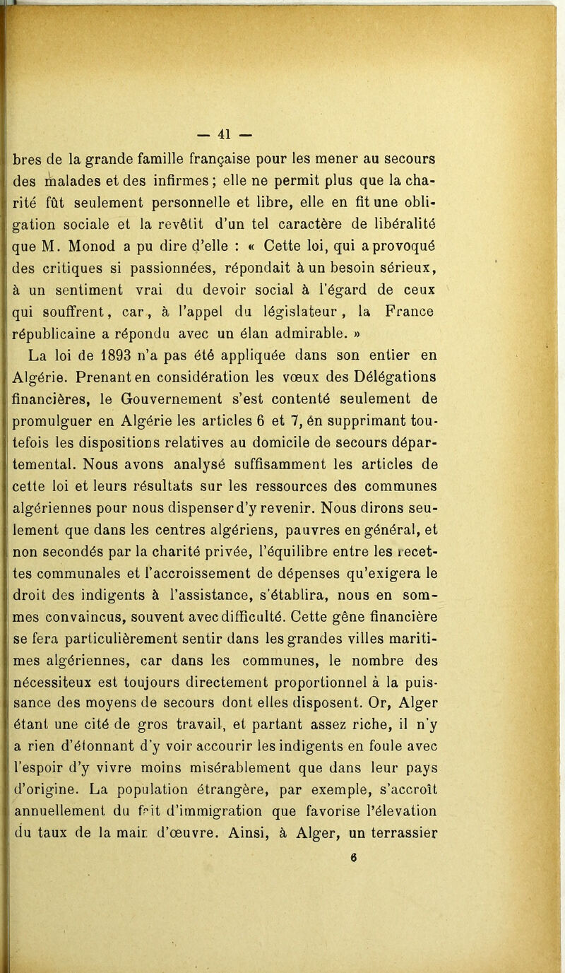 bres de la grande famille française pour les mener au secours des malades et des infirmes ; elle ne permit plus que la cha- rité fût seulement personnelle et libre, elle en fit une obli- gation sociale et la revêtit d’un tel caractère de libéralité que M. Monod a pu dire d’elle : « Cette loi, qui a provoqué des critiques si passionnées, répondait à un besoin sérieux, à un sentiment vrai du devoir social à l’égard de ceux qui souffrent, car, à l’appel du législateur, la France républicaine a répondu avec un élan admirable. » La loi de 1893 n’a pas été appliquée dans son entier en Algérie. Prenant en considération les vœux des Délégations financières, le Gouvernement s’est contenté seulement de promulguer en Algérie les articles 6 et 7, ên supprimant tou- tefois les dispositioES relatives au domicile de secours dépar- temental. Nous avons analysé suffisamment les articles de cette loi et leurs résultats sur les ressources des communes algériennes pour nous dispenser d’y revenir. Nous dirons seu- lement que dans les centres algériens, pauvres en général, et non secondés par la charité privée, l’équilibre entre les recet- tes communales et l’accroissement de dépenses qu’exigera le droit des indigents à l’assistance, s’établira, nous en som- mes convaincus, souvent avec difficulté. Cette gêne financière se fera particulièrement sentir dans les grandes villes mariti- mes algériennes, car dans les communes, le nombre des nécessiteux est toujours directement proportionnel à la puis- sance des moyens de secours dont elles disposent. Or, Alger étant une cité de gros travail, et partant assez riche, il n’y a rien d’élonnant d’y voir accourir les indigents en foule avec l’espoir d’y vivre moins misérablement que dans leur pays d’origine. La population étrangère, par exemple, s’accroît annuellement du frit d’immigration que favorise l’élévation du taux de la mair. d’œuvre. Ainsi, à Alger, un terrassier 6