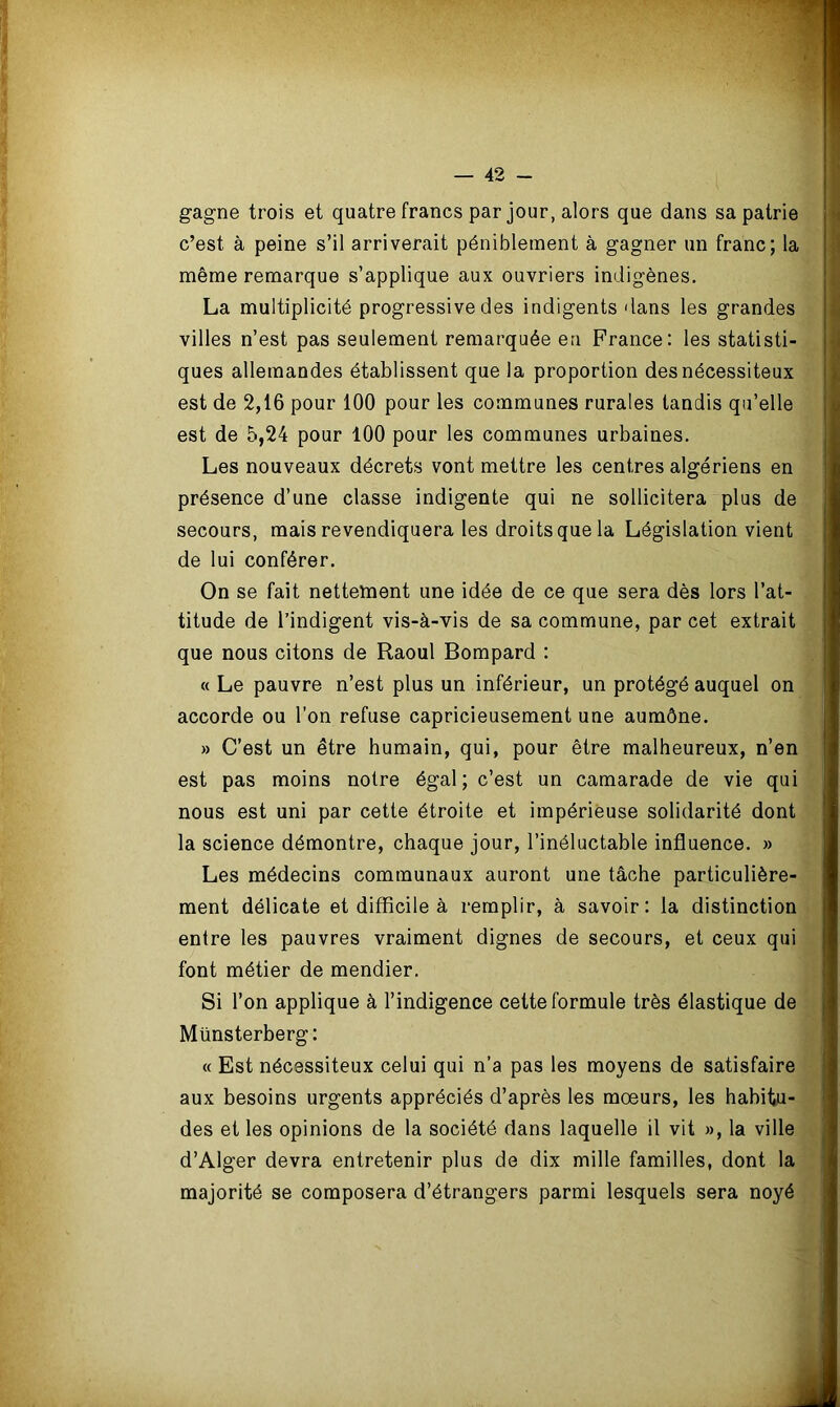 gagne trois et quatre francs par jour, alors que dans sa patrie c’est à peine s’il arriverait péniblement à gagner un franc; la même remarque s’applique aux ouvriers indigènes. La multiplicité progressive des indigents dans les grandes villes n’est pas seulement remarquée eu France: les statisti- ques allemandes établissent que la proportion des nécessiteux est de 2,16 pour 100 pour les communes rurales tandis qu’elle est de 5,24 pour 100 pour les communes urbaines. Les nouveaux décrets vont mettre les centres algériens en présence d’une classe indigente qui ne sollicitera plus de secours, mais revendiquera les droits que la Législation vient de lui conférer. On se fait nettement une idée de ce que sera dès lors l’at- titude de l’indigent vis-à-vis de sa commune, par cet extrait que nous citons de Raoul Bompard : « Le pauvre n’est plus un inférieur, un protégé auquel on accorde ou l’on refuse capricieusement une aumône. » C’est un être humain, qui, pour être malheureux, n’en est pas moins notre égal; c’est un camarade de vie qui nous est uni par cette étroite et impérieuse solidarité dont la science démontre, chaque jour, l’inéluctable influence. » Les médecins communaux auront une tâche particulière- ment délicate et difficile à remplir, à savoir: la distinction entre les pauvres vraiment dignes de secours, et ceux qui font métier de mendier. Si l’on applique à l’indigence cette formule très élastique de Münsterberg: « Est nécessiteux celui qui n’a pas les moyens de satisfaire aux besoins urgents appréciés d’après les mœurs, les habitu- des et les opinions de la société dans laquelle il vit », la ville d’Alger devra entretenir plus de dix mille familles, dont la majorité se composera d’étrangers parmi lesquels sera noyé