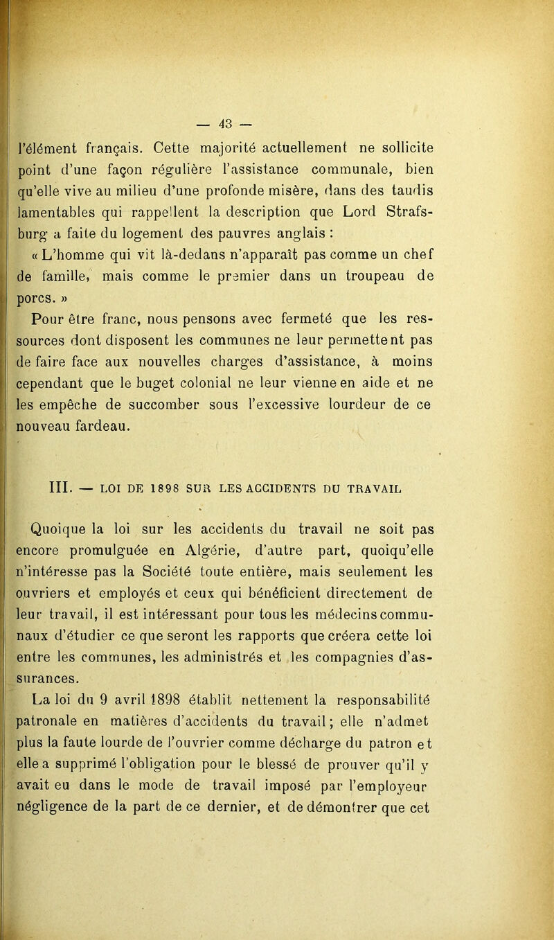 l’élément français. Cette majorité actuellement ne sollicite point d’une façon régulière l’assistance communale, bien qu’elle vive au milieu d’une profonde misère, dans des taudis lamentables qui rappellent la description que Lord Strafs- burg a faite du logement des pauvres anglais : « L’bomme qui vit là-dedans n’apparaît pas comme un chef de famille, mais comme le premier dans un troupeau de porcs. » Pour être franc, nous pensons avec fermeté que les res- sources dont disposent les communes ne leur permettent pas de faire face aux nouvelles charges d’assistance, à moins cependant que le buget colonial ne leur vienne en aide et ne les empêche de succomber sous l’excessive lourdeur de ce nouveau fardeau. III. — LOI DE 1898 SUR LES ACCIDENTS DU TRAVAIL Quoique la loi sur les accidents du travail ne soit pas encore promulguée en Algérie, d’autre part, quoiqu’elle n’intéresse pas la Société toute entière, mais seulement les ouvriers et employés et ceux qui bénéficient directement de leur travail, il est intéressant pour tous les médecins commu- naux d’étudier ce que seront les rapports que créera cette loi entre les communes, les administrés et les compagnies d’as- surances. La loi du 9 avril 1898 établit nettement la responsabilité patronale en matières d’accidents du travail; elle n’admet plus la faute lourde de l’ouvrier comme décharge du patron et elle a supprimé l’obligation pour le blessé de prouver qu’il y avait eu dans le mode de travail imposé par l’employeur négligence de la part de ce dernier, et de démontrer que cet