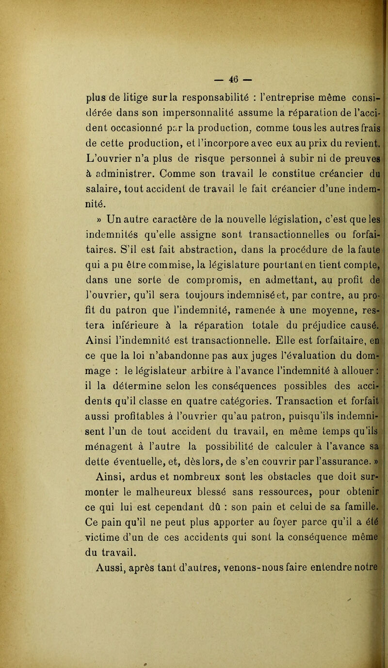 plus de litige sur la responsabilité : l’entreprise même consi- dérée dans son impersonnalité assume la réparation de l’acci- dent occasionné par la production, comme tous les autres frais de cette production, et l’incorpore avec eux au prix du revient, j L’ouvrier n’a plus de risque personnel à subir ni de preuves à administrer. Comme son travail le constitue créancier du salaire, tout accident de travail le fait créancier d’une indem- nité. » Un autre caractère de la nouvelle législation, c’est que les indemnités qu’elle assigne sont transactionnelles ou forfai- taires. S’il est fait abstraction, dans la procédure de la faute qui a pu être commise, la législature pourtant en tient compte, dans une sorte de compromis, en admettant, au profit de l’ouvrier, qu’il sera toujours indemnisé et, par contre, au pro- fit du patron que l’indemnité, ramenée à une moyenne, res- tera inférieure à la réparation totale du préjudice causé. Ainsi l’indemnité est transactionnelle. Elle est forfaitaire, en ce que la loi n’abandonne pas aux juges l’évaluation du dom- mage : le législateur arbitre à l’avance l’indemnité à allouer : | il la détermine selon les conséquences possibles des acci- dents qu’il classe en quatre catégories. Transaction et forfait aussi profitables à l’ouvrier qu’au patron, puisqu’ils indemni- sent l’un de tout accident du travail, en même temps qu’ils ménagent à l’autre la possibilité de calculer à l’avance sa dette éventuelle, et, dès lors, de s’en couvrir par l’assurance. » Ainsi, ardus et nombreux sont les obstacles que doit sur- monter le malheureux blessé sans ressources, pour obtenir ce qui lui est cependant dû : son pain et celui de sa famille. Ce pain qu’il ne peut plus apporter au foyer parce qu’il a été victime d’un de ces accidents qui sont la conséquence même du travail. Aussi, après tant d’autres, venons-nous faire entendre notre