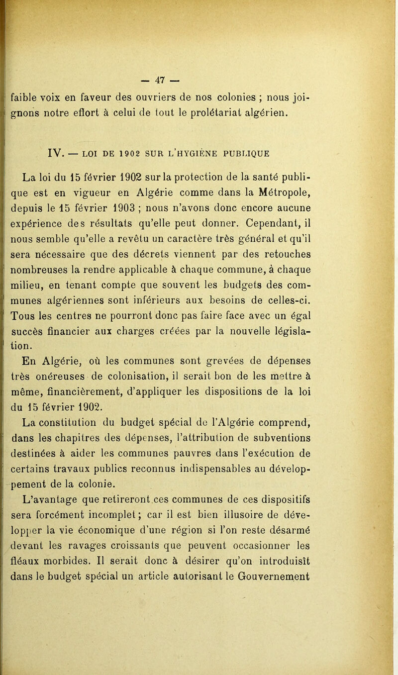 faible voix en faveur des ouvriers de nos colonies ; nous joi- gnons notre eflort à celui de tout le prolétariat algérien. IV. — LOI DE 1902 SUR L’HYGIÈNE PUBLIQUE La loi du 15 février 1902 sur la protection de la santé publi- que est en vigueur en Algérie comme dans la Métropole, depuis le 15 février 1903 ; nous n’avons donc encore aucune expérience des résultats qu’elle peut donner. Cependant, il nous semble qu’elle a revêtu un caractère très général et qu’il sera nécessaire que des décrets viennent par des retouches nombreuses la rendre applicable à chaque commune, à chaque milieu, en tenant compte que souvent les budgets des com- munes algériennes sont inférieurs aux besoins de celles-ci. Tous les centres ne pourront donc pas faire face avec un égal succès financier aux charges créées par la nouvelle législa- tion. En Algérie, où les communes sont grevées de dépenses très onéreuses de colonisation, il serait bon de les mettre à même, financièrement, d’appliquer les dispositions de la loi du 15 février 1902. La constitution du budget spécial de l’Algérie comprend, dans les chapitres des dépenses, l’attribution de subventions destinées à aider les communes pauvres dans l’exécution de certains travaux publics reconnus indispensables au dévelop- pement de la colonie. L’avantage que retireront ces communes de ces dispositifs sera forcément incomplet ; car il est bien illusoire de déve- lopper la vie économique d’une région si l’on reste désarmé devant les ravages croissants que peuvent occasionner les fléaux morbides. Il serait donc à désirer qu’on introduisît dans le budget spécial un article autorisant le Gouvernement