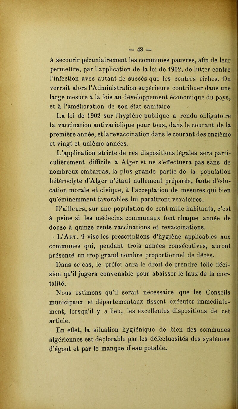 à secourir pécuniairement les communes pauvres, afin de leur permettre, par l’application de la loi de 1902, de lutter contre l’infection avec autant de succès que les centres riches. On verrait alors l’Administration supérieure contribuer dans une large mesure à la fois au développement économique du pays, et à l’amélioration de son état sanitaire. La loi de 1902 sur l’hygiène publique a rendu obligatoire la vaccination antivariolique pour tous, dans le courant de la première année, et la revaccination dans le courant des onzième et vingt et unième années. L’application stricte de ces dispositions légales sera parti- culièrement difficile à Alger et ne s’effectuera pas sans de nombreux embarras, la plus grande partie de la population hétéroclyte d’Alger n’étant nullement préparée, faute d’édu- cation morale et civique, à l’acceptation de mesures qui bien qu’éminemment favorables lui paraîtront vexatoires. D’ailleurs, sur une population de cent mille habitants, c’est à peine si les médecins communaux font chaque année de douze à quinze cents vaccinations et revaccinations. • L’Art. 9 vise les prescriptions d’hygiène applicables aux communes qui, pendant trois années consécutives, auront présenté un trop grand nombre proportionnel de décès. Dans ce cas, le préfet aura le droit de prendre telle déci- sion qu’il jugera convenable pour abaisser le taux de la mor- talité. Nous estimons qu’il serait nécessaire que les Conseils municipaux et départementaux fissent exécuter immédiate- ment, lorsqu’il y a lieu, les excellentes dispositions de cet article. En effet, la situation hygiénique de bien des communes algériennes est déplorable par les défectuosités des systèmes d’égout et par lé manque d’eau potable.