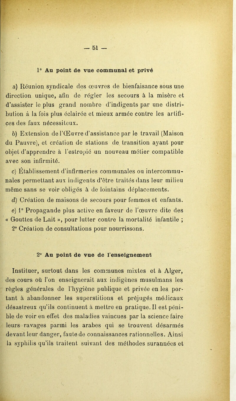 1° Au point de vue communal et privé a) Réunion syndicale des œuvres de bienfaisance sous une direction unique, afin de régler les secours à la misère et d’assister le plus grand nombre d’indigents par une distri- bution à la fois plus éclairée et mieux armée contre les artifi- ces des faux nécessiteux. b) Extension de l’Œuvre d’assistance par le travail (Maison du Pauvre), et création de stations de transition ayant pour objet d’apprendre à l’estropié un nouveau métier compatible avec son infirmité. c) Etablissement d’infirmeries communales ou intercommu- nales permettant aux indigents d’être traités dans leur milieu même sans se voir obligés à de lointains déplacements. d) Création de maisons de secours pour femmes et enfants. e) 1° Propagande plus active en faveur de l’œuvre dite des « Gouttes de Lait », pour lutter contre la mortalité infantile ; 2° Création de consultations pour nourrissons. 2° Au point de vue de l’enseignement Instituer, surtout dans les communes mixtes et à Alger, des cours où l’on enseignerait aux indigènes musulmans les règles générales de l’hygiène publique et privée en les por- tant à abandonner les superstitions et préjugés médicaux désastreux qu’ils continuent à mettre en pratique.il est péni- ble de voir en effet des maladies vaincues par la science faire leurs ravages parmi les arabes qui se trouvent désarmés devant leur danger, faute de connaissances rationnelles. Ainsi la syphilis qu’ils traitent suivant des méthodes surannées et