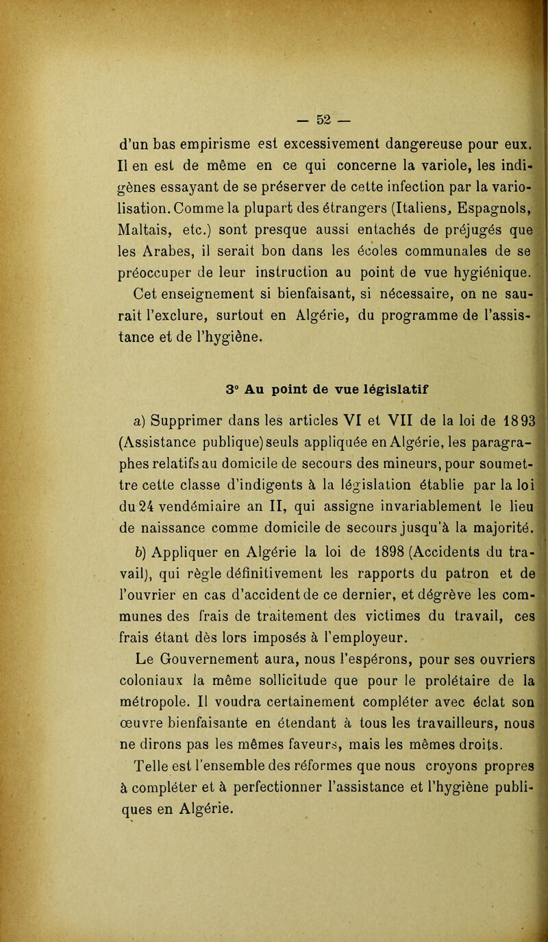 d’un bas empirisme est excessivement dangereuse pour eux. Il en est de même en ce qui concerne la variole, les indi- gènes essayant de se préserver de cette infection par la vario- lisation. Comme la plupart des étrangers (Italiens, Espagnols, Maltais, etc.) sont presque aussi entachés de préjugés que les Arabes, il serait bon dans les écoles communales de se préoccuper de leur instruction au point de vue hygiénique. Cet enseignement si bienfaisant, si nécessaire, on ne sau- rait l’exclure, surtout en Algérie, du programme de l’assis- tance et de l’hygiène. 3° Au point de vue législatif a) Supprimer dans les articles VI et VII de la loi de 1893 (Assistance publique) seuls appliquée en Algérie, les paragra- phes relatifs au domicile de secours des mineurs, pour soumet- tre cette classe d’indigents à la législation établie par la loi du 24 vendémiaire an II, qui assigne invariablement le lieu de naissance comme domicile de secours jusqu’à la majorité. b) Appliquer en Algérie la loi de 1898 (Accidents du tra- vail), qui règle définitivement les rapports du patron et de l’ouvrier en cas d’accident de ce dernier, et dégrève les com- munes des frais de traitement des victimes du travail, ces frais étant dès lors imposés à l’employeur. Le Gouvernement aura, nous l’espérons, pour ses ouvriers coloniaux la même sollicitude que pour le prolétaire de la métropole. Il voudra certainement compléter avec éclat son œuvre bienfaisante en étendant à tous les travailleurs, nous ne dirons pas les mêmes faveurs, mais les mêmes droits. Telle est l’ensemble des réformes que nous croyons propres à compléter et à perfectionner l’assistance et l’hygiène publi- ques en Algérie.