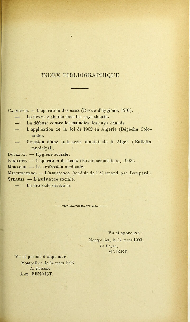 INDEX BIBLIOGRAPHIQUE Calmette. — L’épuration des eaux (Revue d’hygiène, 1901). — La fièvre typhoïde dans les pays chauds. — La défense contre les maladies des pays chauds. — L’application de la loi de 1902 en Algérie (Dépêche Colo- niale). — Création d’une Infirmerie municipale à Alger ( Bulletin municipal). Duclaux. — Hygiène sociale. Kinicutt. — L’épuration des eaux (Revue scientifique, 1902). Morache. — La profession médicale. Munsterberg. — L’assistance (traduit de l’Allemand par Bompard). Strauss. — L’assistance sociale. — La croisade sanitaire. ' Vu et approuvé : Montpellier, le 24 mars 1903. Le Doyen, MAIRET. Vu et permis d’imprimer : Montpellier, le 24 mars 1903. Le Recteur, Ant. BENOIST.