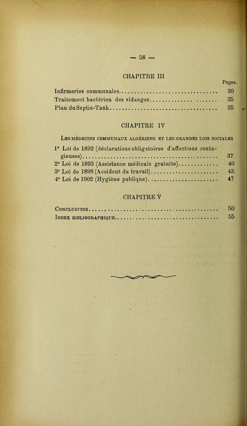 CHAPITRE III Infirmeries communales Traitement bactérien des vidanges 35 Plan duSeptic-Tank 35 <, CHAPITRE IV Les médecins communaux algériens et les grandes lois sociales I® Loi de 1892 (déclarations obligatoires d’affections conta gieuses) 2° Loi de 1893 (Assistance médicale gratuite) 3° Loi de 1898 (Accident du travail) 4° Loi de 1902 (Hygiène publique) CHAPITRE V Conclusions 50 Index bibliographique 55 40 43 47 Pages. 30