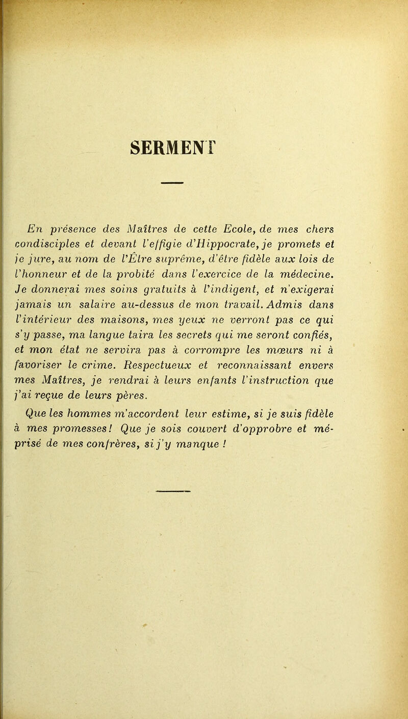 SERMENT En présence des Maîtres de cette Ecole, de mes chers condisciples et devant l'effigie d'Hippocrate, je promets et je jure, au nom de l'Être suprême, d’être fidèle aux lois de l’honneur et de la probité dans l'exercice de la médecine. Je donnerai mes soins gratuits à l'indigent, et n’exigerai jamais un salaire au-dessus de mon travail. Admis dans Vintérieur des maisons, mes yeux ne verront pas ce qui s’y passe, ma langue taira les secrets qui me seront confiés, et mon état ne servira pas à corrompre les mœurs ni à favoriser le crime. Respectueux et reconnaissant envers mes Maîtres, je rendrai à leurs enfants l’instruction que j’ai reçue de leurs pères. Que les hommes m'accordent leur estime, si je suis fidèle à mes promesses! Que je sois couvert d’opprobre et mé- prisé de mes confrères, si j’y manque !