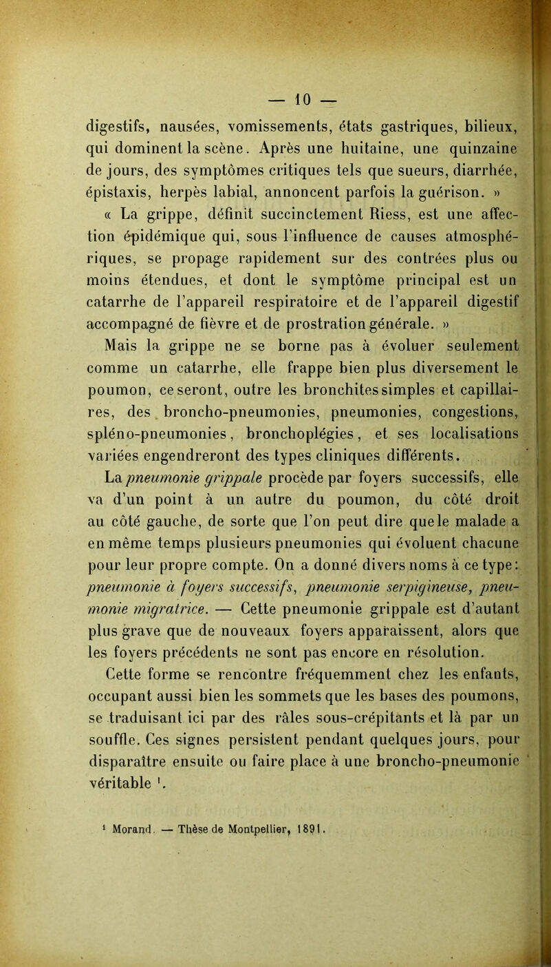 digestifs, nausées, vomissements, états gastriques, bilieux, qui dominent la scène. Après une huitaine, une quinzaine de jours, des symptômes critiques tels que sueurs, diarrhée, épistaxis, herpès labial, annoncent parfois la guérison. » « La grippe, définit succinctement Riess, est une affec- tion épidémique qui, sous l’influence de causes atmosphé- riques, se propage rapidement sur des contrées plus ou moins étendues, et dont le symptôme principal est un catarrhe de l’appareil respiratoire et de l’appareil digestif accompagné de fièvre et de prostration générale. » Mais la grippe ne se borne pas à évoluer seulement comme un catarrhe, elle frappe bien plus diversement le poumon, ce seront, outre les bronchites simples et capillai- res, des broncho-pneumonies, pneumonies, congestions, spléno-pneumonies, bronchoplégies, et ses localisations variées engendreront des types cliniques différents. La pneumonie grippale procède par foyers successifs, elle va d’un point à un autre du poumon, du côté droit au côté gauche, de sorte que l’on peut dire que le malade a en même temps plusieurs pneumonies qui évoluent chacune pour leur propre compte. On a donné divers noms à ce type : pneumonie à foyers successifs, pneumonie serpigineuse, pneu- monie migratrice. — Cette pneumonie grippale est d’autant plus grave que de nouveaux foyers apparaissent, alors que les foyers précédents ne sont pas encore en résolution. Cette forme se rencontre fréquemment chez les enfants, occupant aussi bien les sommets que les bases des poumons, se traduisant ici par des râles sous-crépitants et là par un souffle. Ces signes persistent pendant quelques jours, pour disparaître ensuite ou faire place à une broncho-pneumonie véritable 1 Morand. —Thèse de Montpellier, 1891. *