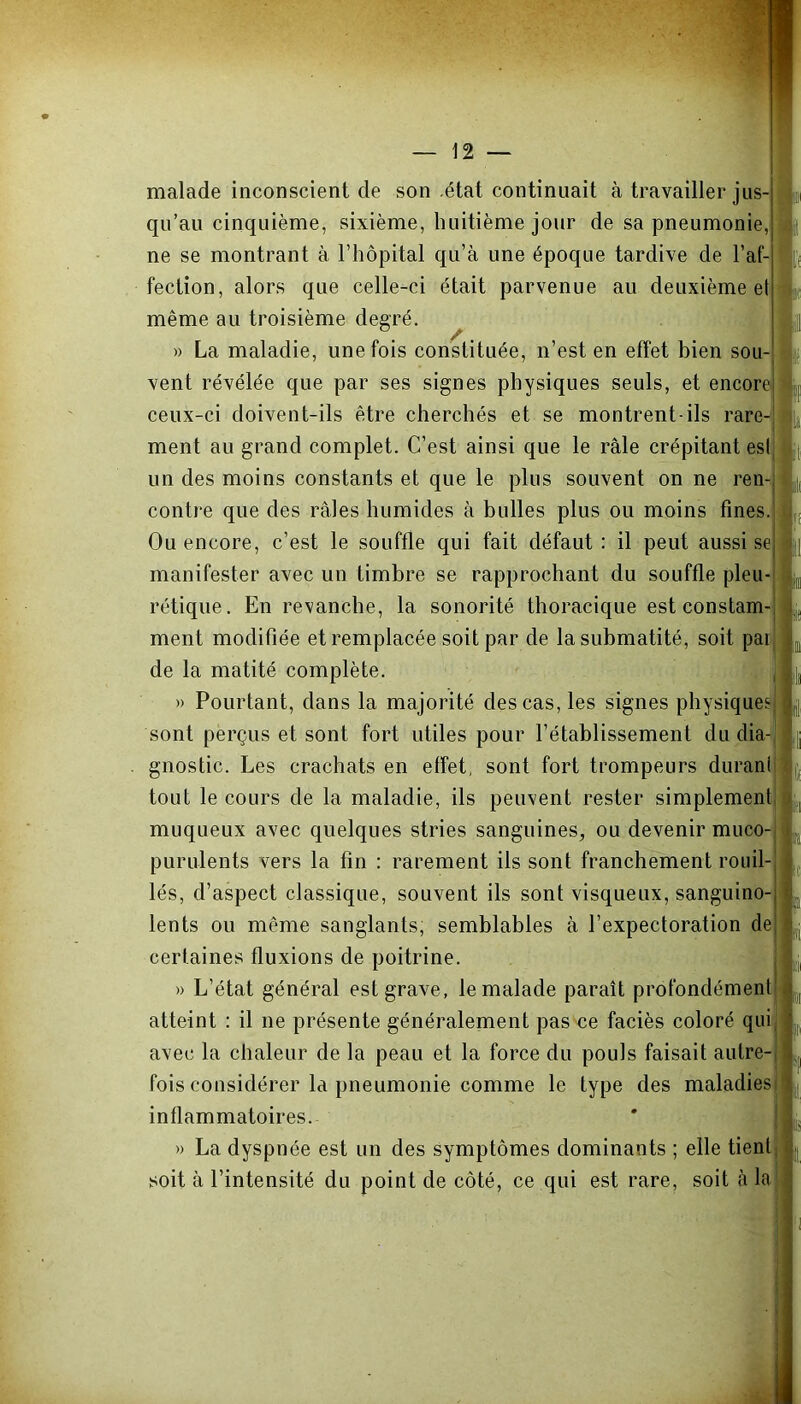 malade inconscient de son état continuait à travailler jus- qu’au cinquième, sixième, huitième jour de sa pneumonie,1 ne se montrant à l’hôpital qu’à une époque tardive de l’af- fection, alors que celle-ci était parvenue au deuxième eh même au troisième degré. » La maladie, une fois constituée, n’est en effet bien sou- vent révélée que par ses signes physiques seuls, et encore ceux-ci doivent-ils être cherchés et se montrent-ils rare- ment au grand complet. C’est ainsi que le râle crépitant est un des moins constants et que le plus souvent on ne ren- contre que des râles humides à bulles plus ou moins fines. Ou encore, c’est le souffle qui fait défaut : il peut aussi se manifester avec un timbre se rapprochant du souffle pleu- rétique. En revanche, la sonorité thoracique est constam- ment modifiée et remplacée soit par de la submatité, soit pai de la matité complète. » Pourtant, dans la majorité des cas, les signes physiques sont perçus et sont fort utiles pour l’établissement du dia- gnostic. Les crachats en effet, sont fort trompeurs duranl tout le cours de la maladie, ils peuvent rester simplement muqueux avec quelques stries sanguines, ou devenir muco- purulents vers la fin : rarement ils sont franchement rouil- lés, d’aspect classique, souvent ils sont visqueux, sanguino- lents ou même sanglants, semblables à l’expectoration de certaines fluxions de poitrine. » L’état général est grave, le malade paraît profondément atteint : il 11e présente généralement pas ce faciès coloré qui avec la chaleur de la peau et la force du pouls faisait autre- fois considérer la pneumonie comme le type des maladies inflammatoires. » La dyspnée est un des symptômes dominants ; elle tient soit à l’intensité du point de côté, ce qui est rare, soit à la 1! 'I il