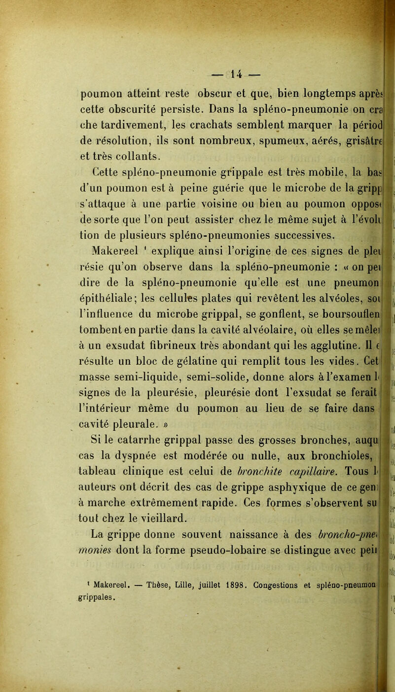 poumon atteint reste obscur et que, bien longtemps après cette obscurité persiste. Dans la spléno-pneumonie on cra che tardivement, les crachats semblent marquer la périod de résolution, ils sont nombreux, spumeux, aérés, grisâtre et très collants. Cette spléno-pneumonie grippale est très mobile, la bas d’un poumon est à peine guérie que le microbe de la gripp s’attaque à une partie voisine ou bien au poumon oppos de sorte que l’on peut assister chez le même sujet à l’évolij tion de plusieurs spléno-pneumonies successives. Makereel ' explique ainsi l’origine de ces signes de plei résie qu’on observe dans la spléno-pneumonie : « on pei dire de la spléno-pneumonie qu’elle est une pneumon épithéliale; les cellules plates qui revêtent les alvéoles, soi l’influence du microbe grippal, se gonflent, se boursouflen tombent en partie dans la cavité alvéolaire, où elles semêlei à un exsudât fibrineux très abondant qui les agglutine. Il ( résulte un bloc de gélatine qui remplit tous les vides. Cet masse semi-liquide, semi-solide, donne alors à l’examen L signes de la pleurésie, pleurésie dont l’exsudât se ferait l’intérieur même du poumon au lieu de se faire dans cavité pleurale. » Si le catarrhe grippal passe des grosses bronches, auqu cas la dyspnée est modérée ou nulle, aux bronchioles, tableau clinique est celui de bronchite capillaire. Tous I auteurs ont décrit des cas de grippe asphyxique de cegen; à marche extrêmement rapide. Ces formes s’observent su tout chez le vieillard. La grippe donne souvent naissance à des broncho-pne< montes dont la forme pseudo-lobaire se distingue avec peii 1 Makereel. — Thèse, Lille, juillet 1898. Congestions et spléno-pneumon grippales.