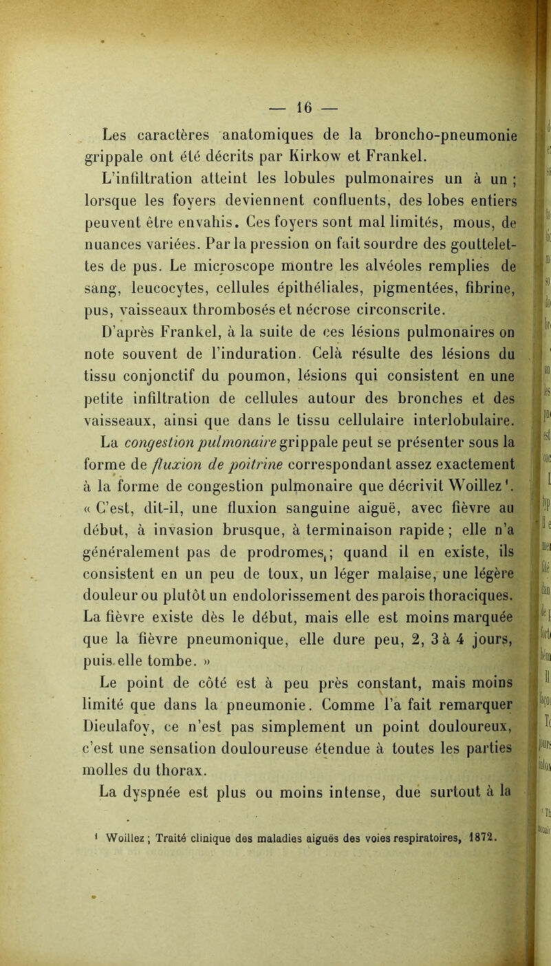 Les caractères anatomiques de la broncho-pneumonie grippale ont été décrits par Kirkow et Frankel. L’infiltration atteint les lobules pulmonaires un à un ; lorsque les foyers deviennent confluents, des lobes entiers peuvent être envahis. Ces foyers sont mal limités, mous, de nuances variées. Par la pression on fait sourdre des gouttelet- tes de pus. Le microscope montre les alvéoles remplies de sang, leucocytes, cellules épithéliales, pigmentées, fibrine, pus, vaisseaux thrombosés et nécrose circonscrite. D’après Frankel, à la suite de ces lésions pulmonaires on note souvent de l’induration. Cela résulte des lésions du tissu conjonctif du poumon, lésions qui consistent en une petite infiltration de cellules autour des bronches et des vaisseaux, ainsi que dans le tissu cellulaire interlobulaire. La congestion pulmonaire grippale peut se présenter sous la forme de fluxion de poitrine correspondant assez exactement à la forme de congestion pulmonaire que décrivit WoillezC « C’est, dit-il, une fluxion sanguine aiguë, avec fièvre au début, à invasion brusque, à terminaison rapide; elle n’a généralement pas de prodromes,; quand il en existe, ils consistent en un peu de toux, un léger malaise, une légère douleur ou plutôt un endolorissement des parois thoraciques. La fièvre existe dès le début, mais elle est moins marquée que la fièvre pneumonique, elle dure peu, 2, 3 à 4 jours, puis.elle tombe. » Le point de côté est à peu près constant, mais moins limité que dans la pneumonie. Comme l’a fait remarquer Dieulafov, ce n’est pas simplement un point douloureux, c’est une sensation douloureuse étendue à toutes les parties molles du thorax. La dyspnée est plus ou moins intense, due surtout à la « 1 fll ■ Il t llilé I ilao 'li| lùlli II I, jWi «lui 'ït 1 Woillez; Traité clinique des maladies aiguës des voies respiratoires, 1872. . . -uaii