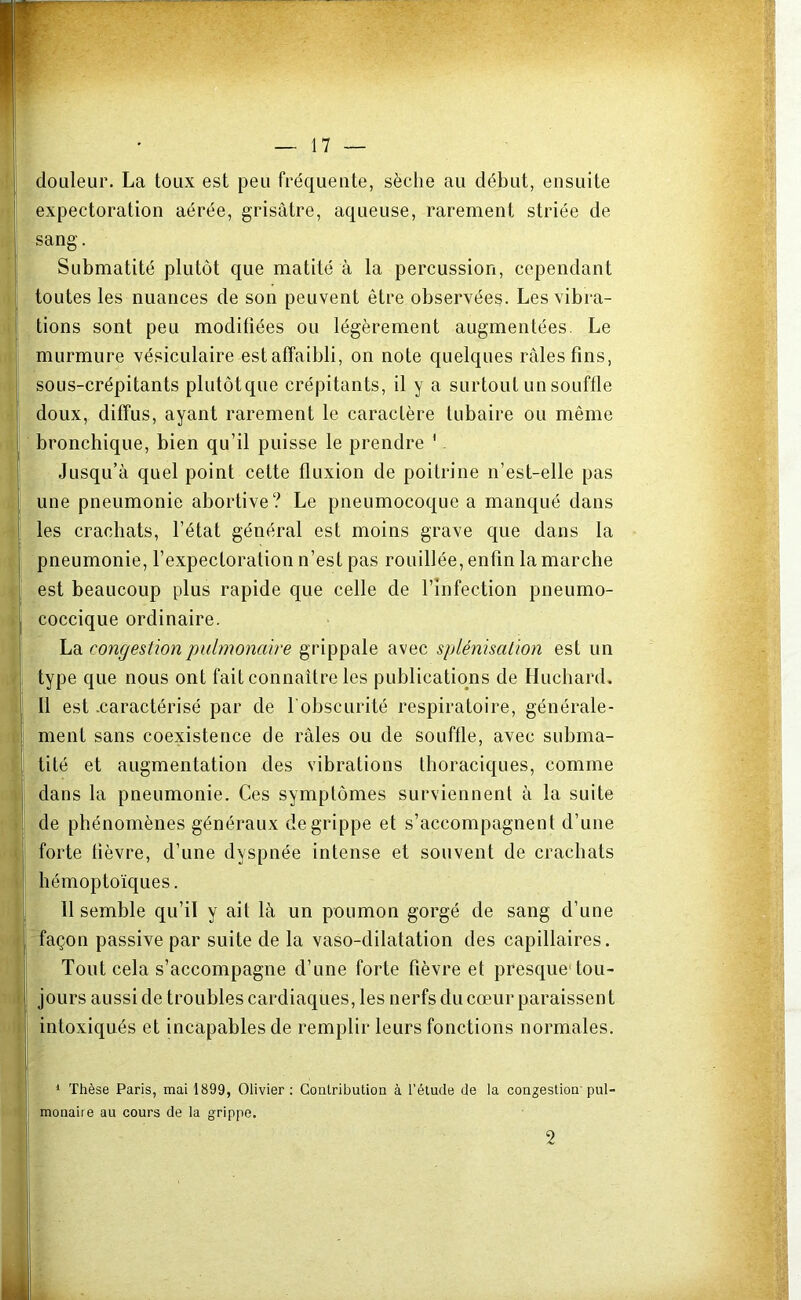 douleur. La toux est peu fréquente, sèche au début, ensuite expectoration aérée, grisâtre, aqueuse, rarement striée de sang. Submatité plutôt que matité à la percussion, cependant toutes les nuances de son peuvent être observées. Les vibra- tions sont peu modifiées ou légèrement augmentées. Le murmure vésiculaire est affaibli, on note quelques râles fins, sous-crépitants plutôtque crépitants, il y a surtout un souffle doux, diffus, ayant rarement le caractère tubaire ou même bronchique, bien qu’il puisse le prendre 1 Jusqu’à quel point cette fluxion de poitrine n’est-elle pas une pneumonie abortive? Le pneumocoque a manqué dans les crachats, l’état général est moins grave que dans la pneumonie, l’expectoration n’est pas rouillée, enfin la marche est beaucoup plus rapide que celle de l’infection pneumo- coccique ordinaire. La congestion pulmonaire grippale avec splénisation est un type que nous ont fait connaître les publications de Huchard. Il est .caractérisé par de l'obscurité respiratoire, générale- ment sans coexistence de râles ou de souffle, avec subma- tité et augmentation des vibrations thoraciques, comme dans la pneumonie. Ces symptômes surviennent à la suite de phénomènes généraux de grippe et s’accompagnent d’une forte fièvre, d’une dyspnée intense et souvent de crachats hémoptoïques. 11 semble qu’il y ait là un poumon gorgé de sang d’une façon passive par suite de la vaso-dilatation des capillaires. Tout cela s’accompagne d’une forte fièvre et presque1 tou- jours aussi de troubles cardiaques, les nerfs du cœur paraissent intoxiqués et incapables de remplir leurs fonctions normales. 1 Thèse Paris, mai 1899, Olivier: Contribution à l’étude de la congestion'pul- monaire au cours de la grippe. 2