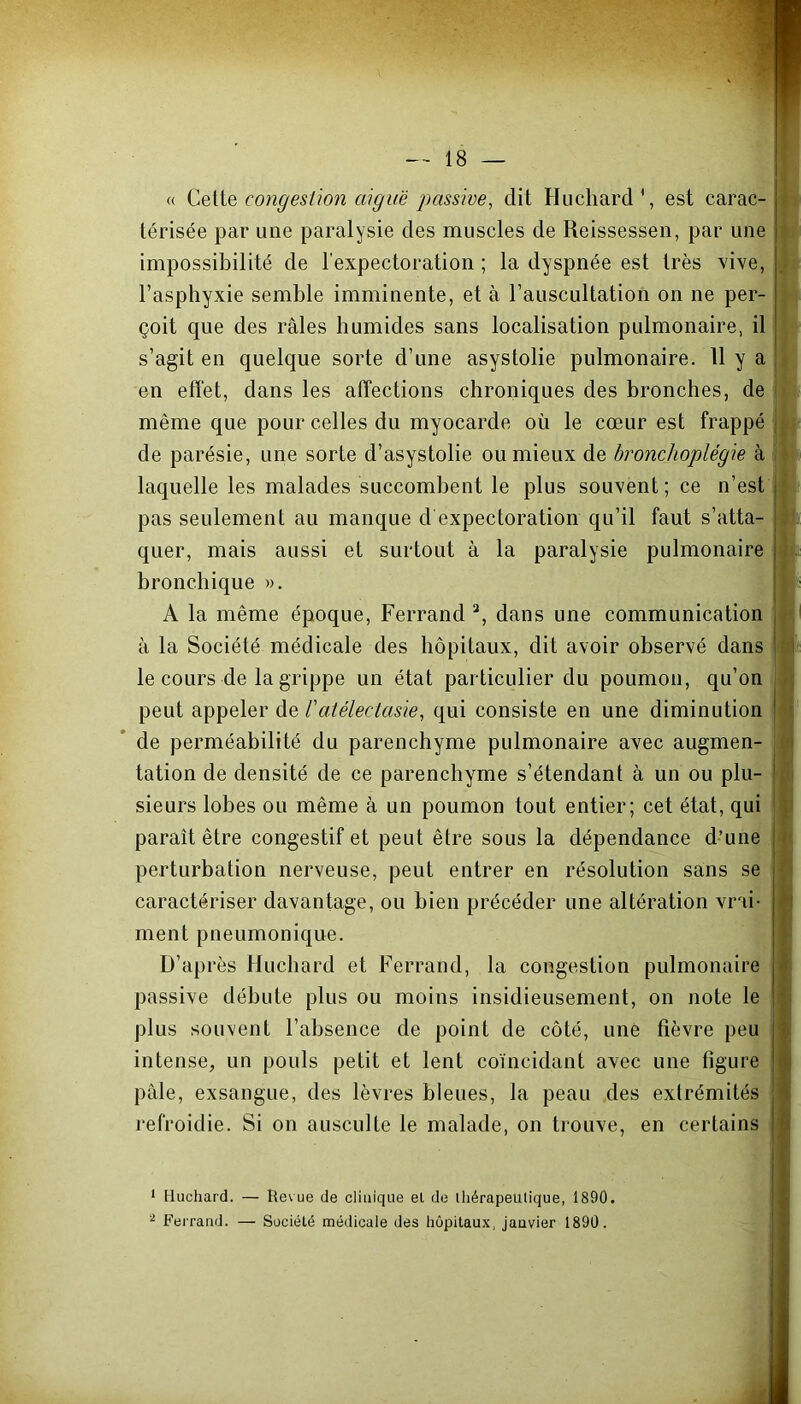 « Cette congestion aiguë passive, dit Huchard4, est carac- térisée par une paralysie des muscles de Reissessen, par une impossibilité de l'expectoration ; la dyspnée est très vive, l’asphyxie semble imminente, et à l’auscultation on ne per- çoit que des râles humides sans localisation pulmonaire, il s’agit en quelque sorte d’une asystolie pulmonaire. H y a en effet, dans les affections chroniques des bronches, de même que pour celles du myocarde où le cœur est frappé de parésie, une sorte d’asystolie ou mieux de bronchoplégie à laquelle les malades succombent le plus souvent ; ce n’est pas seulement au manque d expectoration qu’il faut s’atta- quer, mais aussi et surtout à la paralysie pulmonaire bronchique ». A la même époque, Ferrand 1 2, dans une communication à la Société médicale des hôpitaux, dit avoir observé dans le cours de la grippe un état particulier du poumon, qu’on peut appeler de l'atélectasie, qui consiste en une diminution de perméabilité du parenchyme pulmonaire avec augmen- tation de densité de ce parenchyme s’étendant à un ou plu- sieurs lobes ou même à un poumon tout entier; cet état, qui paraît être congestif et peut être sous la dépendance d’une perturbation nerveuse, peut entrer en résolution sans se caractériser davantage, ou bien précéder une altération vrai- ment pneumonique. D’après Huchard et Ferrand, la congestion pulmonaire passive débute plus ou moins insidieusement, on note le plus souvent l’absence de point de côté, une fièvre peu intense, un pouls petit et lent coïncidant avec une figure pâle, exsangue, des lèvres bleues, la peau des extrémités refroidie. Si on ausculte le malade, on trouve, en certains *1 1 Huchard. — Rev ue de clinique el de thérapeutique, 1890. 2 Ferrand. — Société médicale des hôpitaux, janvier 1890.