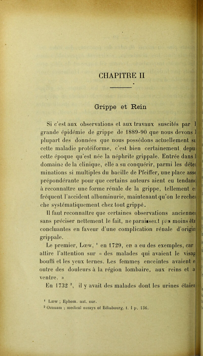 « Grippe et Rein Si c’est aux observations et aux travaux suscités par 1 grande épidémie de grippe de 1889-90 quenous devons 1 plupart des données que nous possédons actuellement si cette maladie protéiforme, c’est bien certainement depu cette époque qu’est née la néphrite grippale. Entrée dans 1 domaine delà clinique, elle a su conquérir, parmi les détei minations si multiples du bacille de Pfeiffer, une place asst prépondérante pour que certains auteurs aient eu tendam ! à reconnaître une forme rénale de la grippe, tellement e: fréquent l’accident albuminurie, maintenant qu’on lerechei che systématiquement chez tout grippé. 11 faut reconnaître que certaines observations ancienne; c sans préciser nettement le fait, ne paraissent pas moins êti concluantes en faveur d’une complication rénale d’origin grippale. Le premier, Lœw, ' en 1729, en a eu des exemples, car attire l’attention sur « des malades qui avaient le visag bouffi et les yeux ternes. Les femmes enceintes avaient e outre des douleurs à la région lombaire, aux reins et a ventre. » En 1732 1 2, il y avait des malades dont les urines étaier 1 Lœw ; Ephem. nal. cur. 2 Ozauam ; medical essays of Ediubourg. t. I p. i 36.