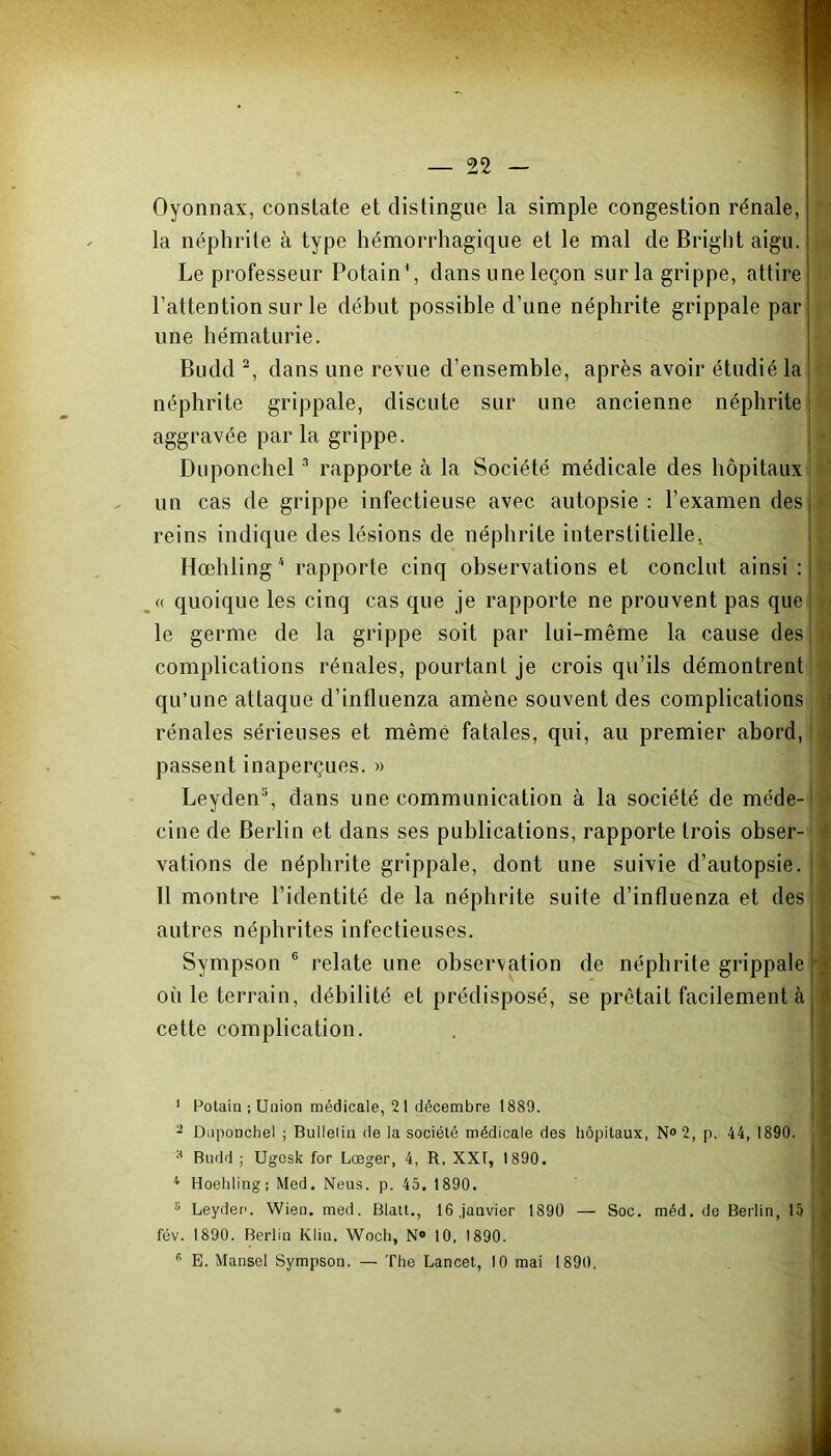 Oyonnax, constate et distingue la simple congestion rénale, la néphrite à type hémorrhagique et le mal de Bright aigu. Le professeur Potain', dans une leçon sur la grippe, attire l’attention sur le début possible d’une néphrite grippale par une hématurie. Budd 1 2, dans une revue d’ensemble, après avoir étudié la néphrite grippale, discute sur une ancienne néphrite aggravée par la grippe. Duponchel3 rapporte à la Société médicale des hôpitaux un cas de grippe infectieuse avec autopsie : l’examen des reins indique des lésions de néphrite interstitielle. Hœhling 4 rapporte cinq observations et conclut ainsi: « quoique les cinq cas que je rapporte ne prouvent pas que le germe de la grippe soit par lui-même la cause des complications rénales, pourtant je crois qu’ils démontrent qu’une attaque d’influenza amène souvent des complications rénales sérieuses et même fatales, qui, au premier abord, passent inaperçues. » Leyden5, dans une communication à la société de méde- cine de Berlin et dans ses publications, rapporte trois obser- vations de néphrite grippale, dont une suivie d’autopsie. Il montre l’identité de la néphrite suite d’influenza et des autres néphrites infectieuses. Sympson 6 relate une observation de néphrite grippale où le terrain, débilité et prédisposé, se prêtait facilement à cette complication. 1 Potain ; Union médicale, 21 décembre 1889. 2 Duponchel ; Bulletin de la société médicale des hôpitaux, N°2, p. 44, 1890. * Budd ; Ugesk for Lœger, 4, R, XXI, 1890. 4 Hoehling; Med. Neus. p. 45. 1890. 8 Leyder>. Wien. med. Blatt., 16,janvier 1890 — Soc. méd. de Berlin, 15 fév. 1890. Berlin Klin. Wocli, N° 10, 1890.