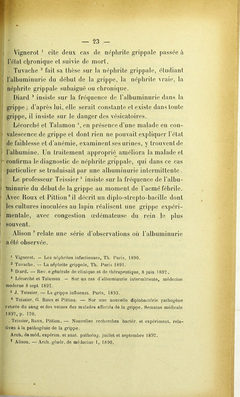 Vignerot 1 cite deux cas de néphrite grippale passée à l’état chronique et suivie de mort. Tuvache 2 fait sa thèse sur la néphrite grippale, étudiant l’albuminurie du début de la grippe, la néphrite vraie, la néphrite grippale subaiguë ou chronique. Diard 3 * insiste sur la fréquence de l’albuminurie dans la grippe ; d’après lui, elle serait constante et existe dans toute grippe, il insiste sur le danger des vésicatoires. Lécorché et Talamon *, en présence d’une malade en con- valescence de grippe et dont rien ne pouvait expliquer l’état de faiblesse et d’anémie, examinent ses urines, y trouvent de ! l’albumine. Un traitement approprié améliora la malade et confirma le diagnostic de néphrite grippale, qui dans ce cas particulier se traduisait par une albuminurie intermittente. Le professeur Teissier 5 insiste sur la fréquence de l’albu- - minurie du début de la grippe au moment de l’acmé fébrile. Avec Roux et Pittion 6 il décrit un diplo-strepto-bacille dont les cultures inoculées au lapin réalisent une grippe expéri- mentale, avec congestion œdémateuse du rein le plus souvent. Alison 7 relate une série d’observations où l’albuminurie a été observée. 1 Vignerot. — Les néphrites infectieuses, Th. Paris, 1890. 2 Tuvache. — La néphrite grippale, Th. Paris 1891. 3 Dmrd. — Rev. e générale de clinique et de thérapeutique, 8 juin 1892. 3 Lécorché et Talamon — Sur un cas d'albuminurie intermittente, médecine moderne 8 sept 1892. 5 J. Teissier.— La grippe influenza. Paris, 1893. 6 Teissier, G. Roux et Pittion. — Sur une nouvelle diplobactérie pathogène retirée du sang et des veines des malades affectés de la grippe. Semaine médicale 1892, p. 120, . Teissier, Roux, Pittion.— Nouvelles recherches bactér. et expériment. rela- tives à la pathogénie de la grippe. Arch.deméd. expérim. et anat. patholog. juillet et septembre 1892. 7 Alison. —Arch.génér. de médecine 1, 1890.