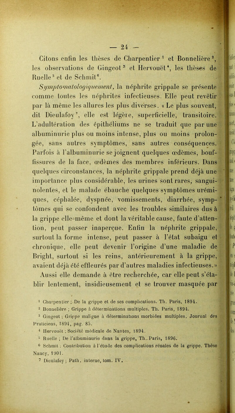 Citons enfin les thèses de Charpentier1 et Bonnetière2, les observations de Gingeot3 * et Hervouët*, les thèses de Ruelle5 et de Schmit6 7. Symptomatologiquement, la néphrite grippale se présente comme toutes les néphrites infectieuses. Elle peut revêtir par là même les allures les plus diverses. « Le plus souvent, dit Dieulafoy1, elle est légère, superficielle, transitoire. L’adultération des épithéliums ne se traduit que par une albuminurie plus ou moins intense, plus ou moins prolon- gée, sans autres symptômes, sans autres conséquences. Parfois à l’albuminurie se joignent quelques œdèmes, bouf- fissures de la face, œdèmes des membres inférieurs. Dans quelques circonstances, la néphrite grippale prend déjà une importance plus considérable, les urines sont rares, sangui- nolentes, et le malade ébauche quelques symptômes urémi- ques, céphalée, dyspnée, vomissements, diarrhée, symp- tômes qui se confondent avec les troubles similaires dus à la grippe elle-même et dont la véritable cause, faute d’atten- tion, peut passer inaperçue. Enfin la néphrite grippale, surtout la forme intense, peut passer à l’état subaigu et chronique, elle peut devenir l’origine d’une maladie de Bright, surtout si les reins, antérieurement à la grippe, avaient déjà été effleurés par d’autres maladies infectieuses.» Aussi elle demande à être recherchée, car elle peut s’éta- blir lentement, insidieusement et se trouver masquée par 1 Charpentier ; De la grippe et de ses complications. Th. Paris, 1894. 2 Bonnelière ; Grippe à déterminations multiples. Th. Paris, 1894. 3 Gingeot; Grippe maligne à déterminations morbides multiples. Journal des Praticiens, 1894, pag. 85. i Hervouët ; Société médicale de Nantes, 1894. !i Ruelle ; De l’albuminurie dans la grippe, Th..Paris, 1896. 6 Schmit ; Contribution à l’étude des complications rénales de la grippe. Thèse Nancy, 1901.